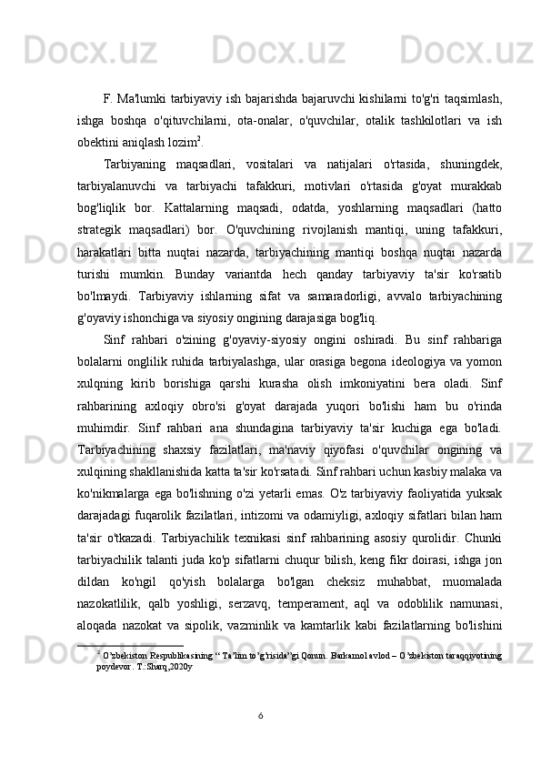 F. Ma'lumki tarbiyaviy ish bajarishda bajaruvchi kishilarni to'g'ri taqsimlash,
ishga   boshqa   o'qituvchilarni,   ota-onalar,   o'quvchilar,   otalik   tashkilotlari   va   ish
obektini aniqlash lozim 2
.
Tarbiyaning   maqsadlari,   vositalari   va   natijalari   o'rtasida,   shuningdek,
tarbiyalanuvchi   va   tarbiyachi   tafakkuri,   motivlari   o'rtasida   g'oyat   murakkab
bog'liqlik   bor.   Kattalarning   maqsadi,   odatda,   yoshlarning   maqsadlari   (hatto
strategik   maqsadlari)   bor.   O'quvchining   rivojlanish   mantiqi,   uning   tafakkuri,
harakatlari   bitta   nuqtai   nazarda,   tarbiyachining   mantiqi   boshqa   nuqtai   nazarda
turishi   mumkin.   Bunday   variantda   hech   qanday   tarbiyaviy   ta'sir   ko'rsatib
bo'lmaydi.   Tarbiyaviy   ishlarning   sifat   va   samaradorligi,   avvalo   tarbiyachining
g'oyaviy ishonchiga va siyosiy ongining darajasiga bog'liq.
Sinf   rahbari   o'zining   g'oyaviy-siyosiy   ongini   oshiradi.   Bu   sinf   rahbariga
bolalarni   onglilik   ruhida   tarbiyalashga,   ular   orasiga   begona   ideologiya   va   yomon
xulqning   kirib   borishiga   qarshi   kurasha   olish   imkoniyatini   bera   oladi.   Sinf
rahbarining   axloqiy   obro'si   g'oyat   darajada   yuqori   bo'lishi   ham   bu   o'rinda
muhimdir.   Sinf   rahbari   ana   shundagina   tarbiyaviy   ta'sir   kuchiga   ega   bo'ladi.
Tarbiyachining   shaxsiy   fazilatlari,   ma'naviy   qiyofasi   o'quvchilar   ongining   va
xulqining shakllanishida katta ta'sir ko'rsatadi. Sinf rahbari uchun kasbiy malaka va
ko'nikmalarga ega bo'lishning  o'zi  yetarli  emas. O'z  tarbiyaviy faoliyatida yuksak
darajadagi fuqarolik fazilatlari, intizomi va odamiyligi, axloqiy sifatlari bilan ham
ta'sir   o'tkazadi.   Tarbiyachilik   texnikasi   sinf   rahbarining   asosiy   qurolidir.   Chunki
tarbiyachilik  talanti  juda  ko'p  sifatlarni   chuqur  bilish,  keng  fikr  doirasi,  ishga  jon
dildan   ko'ngil   qo'yish   bolalarga   bo'lgan   cheksiz   muhabbat,   muomalada
nazokatlilik,   qalb   yoshligi,   serzavq,   temperament,   aql   va   odoblilik   namunasi,
aloqada   nazokat   va   sipolik,   vazminlik   va   kamtarlik   kabi   fazilatlarning   bo'lishini
2
 O’zbekiston Respublikasining “ Ta’lim to’g’risida”gi Qonun. Barkamol avlod – O’zbekiston taraqqiyotining
poydevor. T.:Sharq,2020y
                                                                                 6