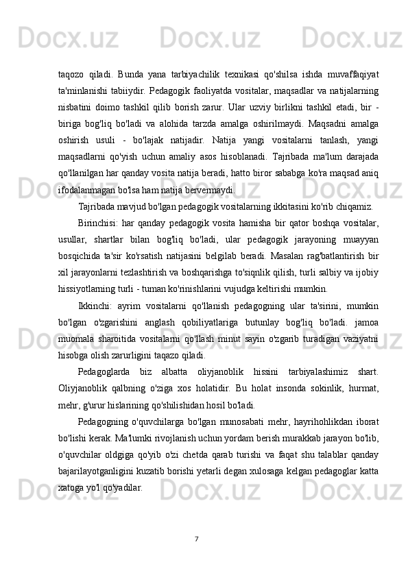 taqozo   qiladi.   Bunda   yana   tarbiyachilik   texnikasi   qo'shilsa   ishda   muvaffaqiyat
ta'minlanishi   tabiiydir.   Pedagogik   faoliyatda   vositalar,   maqsadlar   va   natijalarning
nisbatini   doimo   tashkil   qilib   borish   zarur.   Ular   uzviy   birlikni   tashkil   etadi,   bir   -
biriga   bog'liq   bo'ladi   va   alohida   tarzda   amalga   oshirilmaydi.   Maqsadni   amalga
oshirish   usuli   -   bo'lajak   natijadir.   Natija   yangi   vositalarni   tanlash,   yangi
maqsadlarni   qo'yish   uchun   amaliy   asos   hisoblanadi.   Tajribada   ma'lum   darajada
qo'llanilgan har qanday vosita natija beradi, hatto biror sababga ko'ra maqsad aniq
ifodalanmagan bo'lsa ham natija bervermaydi.
Tajribada mavjud bo'lgan pedagogik vositalarning ikkitasini ko'rib chiqamiz.
Birinchisi:   har   qanday   pedagogik   vosita   hamisha   bir   qator   boshqa   vositalar,
usullar,   shartlar   bilan   bog'liq   bo'ladi,   ular   pedagogik   jarayoning   muayyan
bosqichida   ta'sir   ko'rsatish   natijasini   belgilab   beradi.   Masalan   rag'batlantirish   bir
xil jarayonlarni tezlashtirish va boshqarishga to'siqnlik qilish, turli salbiy va ijobiy
hissiyotlarning turli - tuman ko'rinishlarini vujudga keltirishi mumkin.
Ikkinchi:   ayrim   vositalarni   qo'llanish   pedagogning   ular   ta'sirini,   mumkin
bo'lgan   o'zgarishini   anglash   qobiliyatlariga   butunlay   bog'liq   bo'ladi.   jamoa
muomala   sharoitida   vositalarni   qo'llash   minut   sayin   o'zgarib   turadigan   vaziyatni
hisobga olish zarurligini taqazo qiladi.
Pedagoglarda   biz   albatta   oliyjanoblik   hissini   tarbiyalashimiz   shart.
Oliyjanoblik   qalbning   o'ziga   xos   holatidir.   Bu   holat   insonda   sokinlik,   hurmat,
mehr, g'urur hislarining qo'shilishidan hosil bo'ladi.
Pedagogning   o'quvchilarga   bo'lgan   munosabati   mehr,   hayrihohlikdan   iborat
bo'lishi kerak. Ma'lumki rivojlanish uchun yordam berish murakkab jarayon bo'lib,
o'quvchilar   oldgiga   qo'yib   o'zi   chetda   qarab   turishi   va   faqat   shu   talablar   qanday
bajarilayotganligini kuzatib borishi yetarli degan xulosaga kelgan pedagoglar katta
xatoga yo'l qo'yadilar.
                                                                                 7 