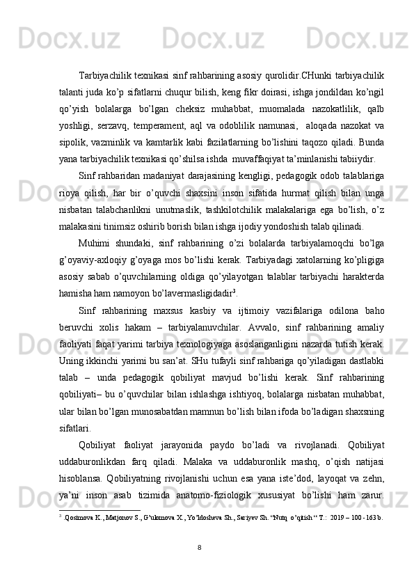 Tarbiyachilik texnikasi sinf rahbarining asosiy qurolidir.CHunki tarbiyachilik
talanti juda ko’p sifatlarni chuqur bilish, keng fikr doirasi, ishga jondildan ko’ngil
qo’yish   bolalarga   bo’lgan   cheksiz   muhabbat,   muomalada   nazokatlilik,   qalb
yoshligi,   serzavq,   temperament,   aql   va   odoblilik   namunasi,     aloqada   nazokat   va
sipolik, vazminlik va kamtarlik kabi fazilatlarning bo’lishini taqozo qiladi. Bunda
yana tarbiyachilik texnikasi qo’shilsa ishda  muvaffaqiyat ta’minlanishi tabiiydir. 
Sinf  rahbaridan  madaniyat   darajasining  kengligi,  pedagogik  odob  talablariga
rioya   qilish,   har   bir   o’quvchi   shaxsini   inson   sifatida   hurmat   qilish   bilan   unga
nisbatan   talabchanlikni   unutmaslik,   tashkilotchilik   malakalariga   ega   bo’lish,   o’z
malakasini tinimsiz oshirib borish bilan ishga ijodiy yondoshish talab qilinadi. 
Muhimi   shundaki,   sinf   rahbarining   o’zi   bolalarda   tarbiyalamoqchi   bo’lga
g’oyaviy-axloqiy   g’oyaga   mos   bo’lishi   kerak.   Tarbiyadagi   xatolarning   ko’pligiga
asosiy   sabab   o’quvchilarning   oldiga   qo’yilayotgan   talablar   tarbiyachi   harakterda
hamisha ham namoyon bo’lavermasligidadir 3
.
Sinf   rahbarining   maxsus   kasbiy   va   ijtimoiy   vazifalariga   odilona   baho
beruvchi   xolis   hakam   –   tarbiyalanuvchilar.   Avvalo,   sinf   rahbarining   amaliy
faoliyati faqat yarimi tarbiya texnologiyaga asoslanganligini  nazarda tutish kerak.
Uning ikkinchi yarimi bu san’at. SHu tufayli sinf rahbariga qo’yiladigan dastlabki
talab   –   unda   pedagogik   qobiliyat   mavjud   bo’lishi   kerak.   Sinf   rahbarining
qobiliyati–   bu   o’quvchilar   bilan   ishlashga   ishtiyoq,   bolalarga   nisbatan   muhabbat,
ular bilan bo’lgan munosabatdan mamnun bo’lish bilan ifoda bo’ladigan shaxsning
sifatlari. 
Qobiliyat   faoliyat   jarayonida   paydo   bo’ladi   va   rivojlanadi.   Qobiliyat
uddaburonlikdan   farq   qiladi.   Malaka   va   uddaburonlik   mashq,   o’qish   natijasi
hisoblansa.   Qobiliyatning   rivojlanishi   uchun   esa   yana   iste’dod,   layoqat   va   zehn,
ya’ni   inson   asab   tizimida   anatomo-fiziologik   xususiyat   bo’lishi   ham   zarur.
3
 .Qosimova K., Matjonov S., G’ulomova X., Yo’ldosheva Sh., Sariyev Sh. “Nutq  o’qitish “ T.:  2019 – 100 -163 b.
                                                                                 8 