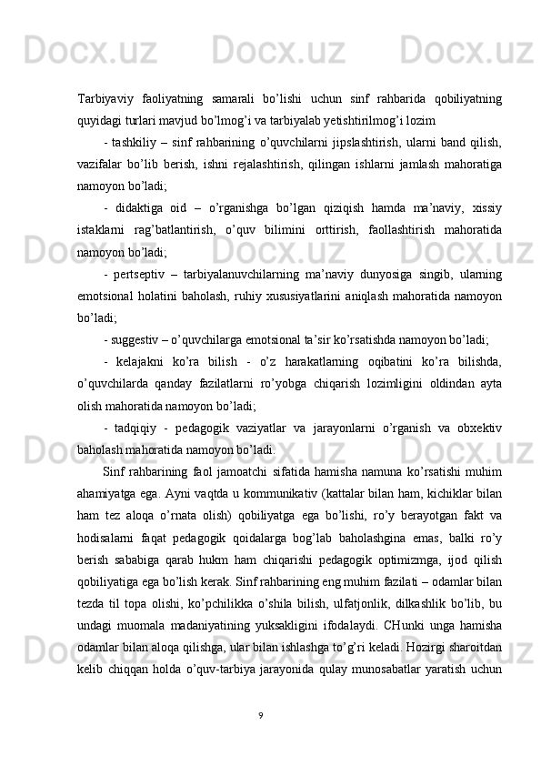 Tarbiyaviy   faoliyatning   samarali   bo’lishi   uchun   sinf   rahbarida   qobiliyatning
quyidagi turlari mavjud bo’lmog’i va tarbiyalab yetishtirilmog’i lozim
-   tashkiliy   –   sinf   rahbarining   o’quvchilarni   jipslashtirish,   ularni   band   qilish,
vazifalar   bo’lib   berish,   ishni   rejalashtirish,   qilingan   ishlarni   jamlash   mahoratiga
namoyon bo’ladi;
-   didaktiga   oid   –   o’rganishga   bo’lgan   qiziqish   hamda   ma’naviy,   xissiy
istaklarni   rag’batlantirish,   o’quv   bilimini   orttirish,   faollashtirish   mahoratida
namoyon bo’ladi;
-   pertseptiv   –   tarbiyalanuvchilarning   ma’naviy   dunyosiga   singib,   ularning
emotsional   holatini   baholash,   ruhiy   xususiyatlarini   aniqlash   mahoratida   namoyon
bo’ladi;
- suggestiv – o’quvchilarga emotsional ta’sir ko’rsatishda namoyon bo’ladi;
-   kelajakni   ko’ra   bilish   -   o’z   harakatlarning   oqibatini   ko’ra   bilishda,
o’quvchilarda   qanday   fazilatlarni   ro’yobga   chiqarish   lozimligini   oldindan   ayta
olish mahoratida namoyon bo’ladi;
-   tadqiqiy   -   pedagogik   vaziyatlar   va   jarayonlarni   o’rganish   va   obxektiv
baholash mahoratida namoyon bo’ladi.
Sinf   rahbarining   faol   jamoatchi   sifatida   hamisha   namuna   ko’rsatishi   muhim
ahamiyatga ega. Ayni vaqtda u kommunikativ (kattalar bilan ham, kichiklar bilan
ham   tez   aloqa   o’rnata   olish)   qobiliyatga   ega   bo’lishi,   ro’y   berayotgan   fakt   va
hodisalarni   faqat   pedagogik   qoidalarga   bog’lab   baholashgina   emas,   balki   ro’y
berish   sababiga   qarab   hukm   ham   chiqarishi   pedagogik   optimizmga,   ijod   qilish
qobiliyatiga ega bo’lish kerak. Sinf rahbarining eng muhim fazilati – odamlar bilan
tezda   til   topa   olishi,   ko’pchilikka   o’shila   bilish,   ulfatjonlik,   dilkashlik   bo’lib,   bu
undagi   muomala   madaniyatining   yuksakligini   ifodalaydi.   CHunki   unga   hamisha
odamlar bilan aloqa qilishga, ular bilan ishlashga to’g’ri keladi. Hozirgi sharoitdan
kelib   chiqqan   holda   o’quv-tarbiya   jarayonida   qulay   munosabatlar   yaratish   uchun
                                                                                 9