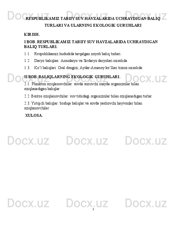 RESPUBLIKAMIZ TABIIY SUV HAVZALARIDA UCHRAYDIGAN BALIQ
TURLARI VA ULARNING EKOLOGIK GURUHLARI
KIRISH.
I BOB. RESPUBLIKAMIZ TABIIY SUV HAVZALARIDA UCHRAYDIGAN 
BALIQ TURLARI.
1.1. Respublikamiz hududida tarqalgan noyob baliq turlari.
1.2. Daryo baliqlari: Amudaryo va Sirdaryo daryolari misolida
1.3. Ko’l baliqlari: Oral dengizi, Aydar-Arnasoy ko’llari tizimi misolida
II BOB. BALIQLARNING EKOLOGIK GURUHLARI. 
2.1.    Plankton oziqlanuvchilar: suvda suzuvchi mayda organizmlar bilan 
oziqlanadigan baliqlar
2.2. Bentos oziqlanuvchilar: suv tubidagi organizmlar bilan oziqlanadigan turlar
2.3. Yirtqich baliqlar: boshqa baliqlar va suvda yashovchi hayvonlar bilan 
oziqlanuvchilar
  XULOSA. 
 
1 
