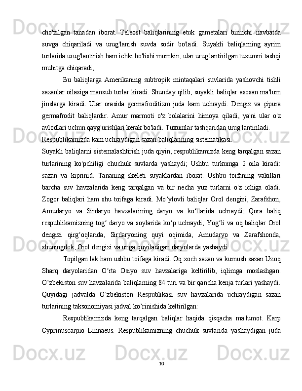 cho'zilgan   tanadan   iborat.   Teleost   baliqlarining   etuk   gametalari   birinchi   navbatda
suvga   chiqariladi   va   urug'lanish   suvda   sodir   bo'ladi.   Suyakli   baliqlarning   ayrim
turlarida urug'lantirish ham ichki bo'lishi mumkin, ular urug'lantirilgan tuxumni tashqi
muhitga chiqaradi;
Bu   baliqlarga   Amerikaning   subtropik   mintaqalari   suvlarida   yashovchi   tishli
sazanlar oilasiga mansub turlar kiradi. Shunday qilib, suyakli baliqlar asosan ma'lum
jinslarga   kiradi.   Ular   orasida   germafroditizm   juda   kam   uchraydi.   Dengiz   va   çipura
germafrodit   baliqlardir.   Amur   marmoti   o'z   bolalarini   himoya   qiladi,   ya'ni   ular   o'z
avlodlari uchun qayg'urishlari kerak bo'ladi. Tuxumlar tashqaridan urug'lantiriladi.
Respublikamizda kam uchraydigan sazan baliqlarining sistematikasi.
Suyakli baliqlarni sistemalashtirish juda qiyin, respublikamizda keng tarqalgan sazan
turlarining   ko'pchiligi   chuchuk   suvlarda   yashaydi;   Ushbu   turkumga   2   oila   kiradi:
sazan   va   kiprinid.   Tananing   skeleti   suyaklardan   iborat.   Ushbu   toifaning   vakillari
barcha   suv   havzalarida   keng   tarqalgan   va   bir   necha   yuz   turlarni   o'z   ichiga   oladi.
Zogor   baliqlari   ham   shu   toifaga   kiradi.   Mo ylovli   baliqlar   Orol   dengizi,   Zarafshon,ʻ
Amudaryo   va   Sirdaryo   havzalarining   daryo   va   ko llarida   uchraydi;   Qora   baliq	
ʻ
respublikamizning tog  daryo va soylarida ko p uchraydi; Yog li va oq baliqlar Orol	
ʻ ʻ ʻ
dengizi   qirg oqlarida,   Sirdaryoning   quyi   oqimida,   Amudaryo   va   Zarafshonda,	
ʻ
shuningdek, Orol dengizi va unga quyiladigan daryolarda yashaydi.
Topilgan lak ham ushbu toifaga kiradi. Oq xoch sazan va kumush sazan Uzoq
Sharq   daryolaridan   O rta   Osiyo   suv   havzalariga   keltirilib,   iqlimga   moslashgan.	
ʻ
O zbekiston suv havzalarida baliqlarning 84 turi va bir qancha kenja turlari yashaydi.	
ʻ
Quyidagi   jadvalda   O’zbekiston   Respublikasi   suv   havzalarida   uchraydigan   sazan
turlarining taksonomiyasi jadval ko’rinishida keltirilgan:
Respublikamizda   keng   tarqalgan   baliqlar   haqida   qisqacha   ma'lumot.   Karp
Cyprinuscarpio   Linnaeus.   Respublikamizning   chuchuk   suvlarida   yashaydigan   juda
10 