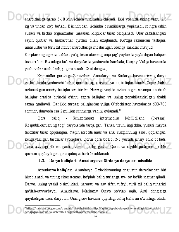 sharoitlariga   qarab   3-10   kun  ichida   tuxumdan  chiqadi.   Ikki   yoshida   uning  vazni   2,5
kg va undan ko'p bo'ladi. Birinchidan, lichinka o'simliklarga yopishadi, so'ngra erkin
suzadi  va kichik organizmlar, masalan, kirpiklar  bilan oziqlanadi. Ular  kattalashgani
sayin   qurtlar   va   hasharotlar   qurtlari   bilan   oziqlanadi.   Ko'zgu   sazanidan   tashqari,
mahsuldor va turli xil muhit sharoitlariga moslashgan boshqa shakllar mavjud.
Karplarning og'zida tishlari yo'q, lekin ularning orqa jag' yoylarida joylashgan halqum
tishlari bor. Bu oilaga ko'l va daryolarda yashovchi kambala, Kaspiy-Volga havzasida
yashovchi roach, lesh, jogora kiradi. Orol dengizi,
Kiprinidlar   guruhiga   Zaravshon,   Amudaryo   va   Sirdaryo   havzalarining   daryo
va ko llarida yashovchi  balin, qora baliq, sariyog  va oq baliqlar  kiradi. Zogor baliqʻ ʻ
ovlanadigan asosiy baliqlardan biridir. Hozirgi vaqtda ovlanadigan sazanga o'xshash
baliqlar   orasida   birinchi   o'rinni   zgora   baliqlari   va   uning   xonakilashtirilgan   shakli
sazan egallaydi. Har ikki turdagi baliqlardan yiliga O’zbekiston havzalarida 600-700
sentner, dunyoda esa 2 million sentnerga yaqini ovlanadi. 8
Qora   baliq   -   Schizothorax   intermedius   McClelland.   (2-rasm).
Respublikamizning   tog   daryolarida   tarqalgan.   Tanasi   uzun,   ingichka,   yuzasi   mayda	
ʻ
tarozilar   bilan   qoplangan.   Yaqin   atrofda   anus   va   anal   suzgichning   asosi   qoplangan.
kengaytirilgan   tarozilar   (yoriqlar).   Qorin   qora   bo'lib,   2-3   yoshda   jinsiy   etuk   bo'ladi.
Tana   uzunligi   45   sm   gacha,   vazni   1,5   kg   gacha.   Qorin   va   siydik   pufagining   ichki
qismini qoplaydigan qora qobiq zaharli hisoblanadi.
1.2. Daryo baliqlari: Amudaryo va Sirdaryo daryolari misolida 
Amudaryo baliqlari.   Amudaryo, O'zbekistonning eng uzun daryolaridan biri
hisoblanadi va uning ekosistemasi  ko'plab baliq turlariga uy-joy bo'lib xizmat qiladi.
Daryo,   uning   yashil   o'simliklari,   harorati   va   suv   sifati   tufayli   turli   xil   baliq   turlarini
qo'llab-quvvatlaydi.   Amudaryo,   Markaziy   Osiyo   bo'ylab   oqib,   Aral   dengiziga
quyiladigan uzun daryodir. Uning suv havzasi quyidagi baliq turlarini o'z ichiga oladi:
8
 https://translate.google.com/translate?hl=ru&sl=uz&u=http://fayllar.org/abdulla-qodiriy-nomidagi-jizzax-davlat-
pedagogika-instituti-ta-v2.html%3Fpage%3D2&prev=search&pto=aue
12 