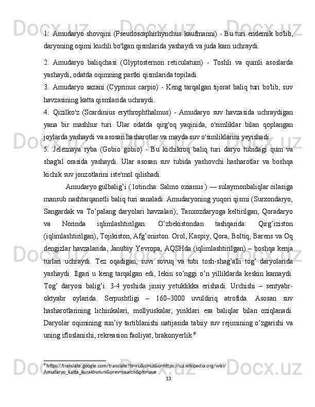 1. Amudaryo shovqini (Pseudoscaphirhynchus  kaufmanni)   - Bu turi endemik bo'lib,
daryoning oqimi kuchli bo'lgan qismlarida yashaydi va juda kam uchraydi.
2. Amudaryo   baliqchasi   (Glyptosternon   reticulatum)   -   Toshli   va   qumli   asoslarda
yashaydi, odatda oqimning pastki qismlarida topiladi.
3. Amudaryo sazani  (Cyprinus carpio)   - Keng tarqalgan tijorat baliq turi  bo'lib, suv
havzasining katta qismlarida uchraydi.
4. Qizilko'z   (Scardinius   erythrophthalmus)   -   Amudaryo   suv   havzasida   uchraydigan
yana   bir   mashhur   turi.   Ular   odatda   qirg'oq   yaqinida,   o'simliklar   bilan   qoplangan
joylarda yashaydi va asosan hasharotlar va mayda suv o'simliklarini yeyishadi.
5. Jeleznaya   ryba   (Gobio   gobio)   -   Bu   kichikroq   baliq   turi   daryo   tubidagi   qum   va
shag'al   orasida   yashaydi.   Ular   asosan   suv   tubida   yashovchi   hasharotlar   va   boshqa
kichik suv jonzotlarini iste'mol qilishadi.
Amudaryo gulbalig’i ( lotincha: Salmo oxianus ) — sulaymonbaliqlar oilasiga
mansub nashtarqanotli baliq turi sanaladi. Amudaryoning yuqori qismi (Surxondaryo,
Sangardak   va   To’palang   daryolari   havzalari);   Tanxozdaryoga   keltirilgan,   Qoradaryo
va   Norinda   iqlimlashtirilgan.   O’zbekistondan   tashqarida:   Qirg’iziston
(iqlimlashtirilgan), Tojikiston, Afg’oniston. Orol, Kaspiy, Qora, Boltiq, Barens va Oq
dengizlar havzalarida, Janubiy Yevropa, AQSHda (iqlimlashtirilgan)  – boshqa kenja
turlari   uchraydi.   Tez   oqadigan,   suvi   sovuq   va   tubi   tosh-shag’alli   tog’   daryolarida
yashaydi.   Ilgari   u   keng   tarqalgan   edi,   lekin   so’nggi   o’n   yilliklarda   keskin   kamaydi.
Tog’   daryosi   balig’i.   3-4   yoshida   jinsiy   yetuklikka   erishadi.   Urchishi   –   sentyabr-
oktyabr   oylarida.   Serpushtligi   –   160–3000   uvuldiriq   atrofida.   Asosan   suv
hasharotlarining   lichinkalari,   mollyuskalar,   yiriklari   esa   baliqlar   bilan   oziqlanadi.
Daryolar oqimining sun’iy tartiblanishi natijasida tabiiy suv rejimining o’zgarishi va
uning ifloslanishi, rekreasion faoliyat, brakonyerlik. 9
9
 https://translate.google.com/translate?hl=ru&sl=uz&u=https://uz.wikipedia.org/wiki/
Amudaryo_katta_kurakburuni&prev=search&pto=aue
13 