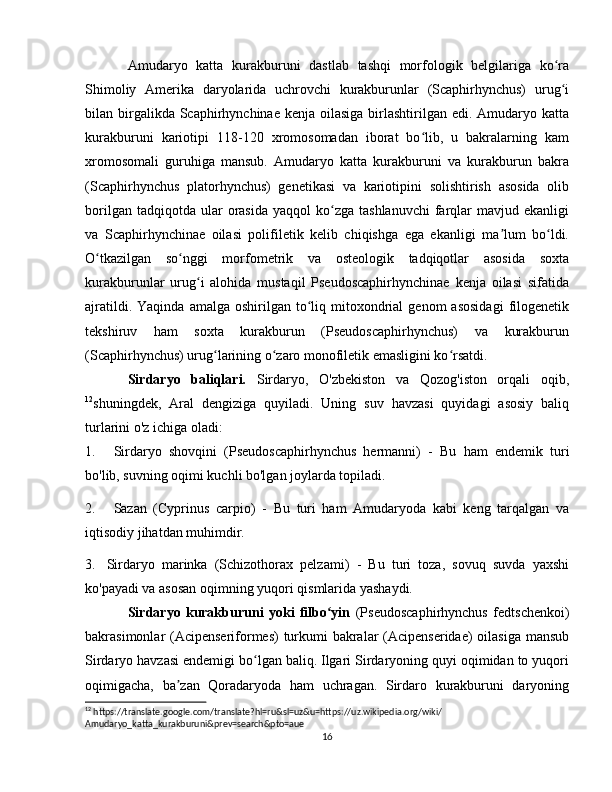 Amudaryo   katta   kurakburuni   dastlab   tashqi   morfologik   belgilariga   ko raʻ
Shimoliy   Amerika   daryolarida   uchrovchi   kurakburunlar   (Scaphirhynchus)   urug i
ʻ
bilan birgalikda Scaphirhynchinae  kenja oilasiga birlashtirilgan edi. Amudaryo katta
kurakburuni   kariotipi   118-120   xromosomadan   iborat   bo lib,   u   bakralarning   kam	
ʻ
xromosomali   guruhiga   mansub.   Amudaryo   katta   kurakburuni   va   kurakburun   bakra
(Scaphirhynchus   platorhynchus)   genetikasi   va   kariotipini   solishtirish   asosida   olib
borilgan  tadqiqotda  ular  orasida  yaqqol   ko zga  tashlanuvchi  farqlar  mavjud  ekanligi	
ʻ
va   Scaphirhynchinae   oilasi   polifiletik   kelib   chiqishga   ega   ekanligi   ma lum   bo ldi.	
ʼ ʻ
O tkazilgan   so nggi   morfometrik   va   osteologik   tadqiqotlar   asosida   soxta	
ʻ ʻ
kurakburunlar   urug i   alohida   mustaqil   Pseudoscaphirhynchinae   kenja   oilasi   sifatida	
ʻ
ajratildi.  Yaqinda   amalga  oshirilgan  to liq  mitoxondrial   genom   asosidagi   filogenetik	
ʻ
tekshiruv   ham   soxta   kurakburun   (Pseudoscaphirhynchus)   va   kurakburun
(Scaphirhynchus) urug larining o zaro monofiletik emasligini ko rsatdi.	
ʻ ʻ ʻ
Sirdaryo   baliqlari.   Sirdaryo,   O'zbekiston   va   Qozog'iston   orqali   oqib,
12
shuningdek,   Aral   dengiziga   quyiladi.   Uning   suv   havzasi   quyidagi   asosiy   baliq
turlarini o'z ichiga oladi:
1. Sirdaryo   shovqini   (Pseudoscaphirhynchus   hermanni)   -   Bu   ham   endemik   turi
bo'lib, suvning oqimi kuchli bo'lgan joylarda topiladi.
2. Sazan   (Cyprinus   carpio)   -   Bu   turi   ham   Amudaryoda   kabi   keng   tarqalgan   va
iqtisodiy jihatdan muhimdir.
3. Sirdaryo   marinka   (Schizothorax   pelzami)   -   Bu   turi   toza,   sovuq   suvda   yaxshi
ko'payadi va asosan oqimning yuqori qismlarida yashaydi.
Sirdaryo   kurakburuni   yoki   filbo yin	
ʻ   (Pseudoscaphirhynchus   fedtschenkoi)
bakrasimonlar (Acipenseriformes)  turkumi  bakralar  (Acipenseridae)  oilasiga mansub
Sirdaryo havzasi endemigi bo lgan baliq. Ilgari Sirdaryoning quyi oqimidan to yuqori	
ʻ
oqimigacha,   ba zan   Qoradaryoda   ham   uchragan.   Sirdaro   kurakburuni   daryoning	
ʼ
12
 https://translate.google.com/translate?hl=ru&sl=uz&u=https://uz.wikipedia.org/wiki/
Amudaryo_katta_kurakburuni&prev=search&pto=aue
16 