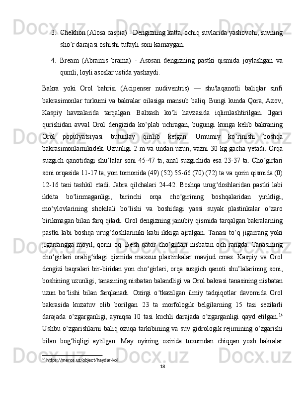 3. Chekhon (Alosa caspia)  - Dengizning katta, ochiq suvlarida yashovchi, suvning
sho’r darajasi oshishi tufayli soni kamaygan.
4. Bream   (Abramis   brama)   -   Asosan   dengizning   pastki   qismida   joylashgan   va
qumli, loyli asoslar ustida yashaydi.
Bakra   yoki   Orol   bahrisi   (Acipenser   nudiventris)   —   shu'laqanotli   baliqlar   sinfi
bakrasimonlar turkumi va bakralar  oilasiga mansub baliq. Bungi  kunda Qora, Azov,
Kaspiy   havzalarida   tarqalgan.   Balxash   ko li   havzasida   iqlimlashtirilgan.   Ilgariʻ
qurishidan   avval   Orol   dengizida   ko plab   uchragan,   bugungi   kunga   kelib   bakraning	
ʻ
Orol   populyatsiyasi   butunlay   qirilib   ketgan.   Umumiy   ko rinishi   boshqa	
ʻ
bakrasimonlarnikidek. Uzunligi 2 m va undan uzun, vazni 30 kg gacha yetadi. Orqa
suzgich  qanotidagi   shu’lalar   soni   45-47  ta,  anal  suzgichida   esa  23-37 ta.  Cho girlari	
ʻ
soni orqasida 11-17 ta, yon tomonida (49) (52) 55-66 (70) (72) ta va qorin qismida (0)
12-16   tani   tashkil   etadi.   Jabra   qilchalari   24-42.   Boshqa   urug doshlaridan   pastki   labi	
ʻ
ikkita   bo linmaganligi,   birinchi   orqa   cho girining   boshqalaridan   yirikligi,	
ʻ ʻ
mo ylovlarining   shokilali   bo lishi   va   boshidagi   yassi   suyak   plastinkalar   o zaro	
ʻ ʻ ʻ
birikmagan bilan farq qiladi. Orol dengizning janubiy qismida tarqalgan bakralarning
pastki  labi  boshqa   urug doshlariniki  kabi  ikkiga  ajralgan.  Tanasi  to q  jigarrang  yoki	
ʻ ʻ
jigarrangga   moyil,  qorni   oq.   Besh   qator   cho girlari   nisbatan   och  rangda.   Tanasining	
ʻ
cho girlari   oralig idagi   qismida   maxsus   plastinkalar   mavjud   emas.   Kaspiy   va   Orol	
ʻ ʻ
dengizi baqralari bir-biridan yon cho girlari, orqa suzgich qanoti shu’lalarining soni,	
ʻ
boshining uzunligi, tanasining nisbatan balandligi va Orol bakrasi tanasining nisbatan
uzun   bo lishi   bilan   farqlanadi.   Oxirgi   o tkazilgan   ilmiy   tadqiqotlar   davomida   Orol	
ʻ ʻ
bakrasida   kuzatuv   olib   borilgan   23   ta   morfologik   belgilarning   15   tasi   sezilarli
darajada   o zgarganligi,   ayniqsa   10   tasi   kuchli   darajada   o zgarganligi   qayd   etilgan.	
ʻ ʻ 14
Ushbu o zgarishlarni baliq ozuqa tarkibining va suv gidrologik rejimining o zgarishi	
ʻ ʻ
bilan   bog liqligi   aytilgan.   May   oyining   oxirida   tuxumdan   chiqqan   yosh   bakralar
ʻ
14
 https://meros.uz/object/haydar-kol
18 