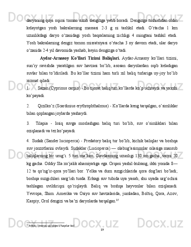 daryoning quyi oqimi tomon suzib dengizga yetib boradi. Dengizga tushishdan oldin
kelayotgan   yosh   bakralarning   massasi   2-3   g   ni   tashkil   etadi.   O rtacha   1   kmʻ
uzunlikdagi   daryo   o zanidagi   yosh   baqralarning   zichligi   4   mingtani   tashkil   etadi.	
ʻ
Yosh  bakralarning  dengiz  tomon  misratsiyasi  o rtacha  3 oy  davom  etadi,  ular   daryo	
ʻ
o zanida 2-4 yil davomida yashab, keyin dengizga o tadi.	
ʻ ʻ
Aydar-Arnasoy   Ko’llari   Tizimi   Baliqlari.   Aydar-Arnasoy   ko’llari   tizimi,
sun’iy   ravishda   yaratilgan   suv   havzasi   bo’lib,   asosan   daryolardan   oqib   keladigan
suvlar   bilan   to’ldiriladi.   Bu   ko’llar   tizimi   ham   turli   xil   baliq   turlariga   uy-joy   bo’lib
xizmat qiladi:
1. Sazan (Cyprinus carpio)  - Bu tijorat baliq turi ko’llarda ko’p uchraydi va yaxshi
ko’payadi.
2. Qizilko’z (Scardinius erythrophthalmus)  - Ko’llarda keng tarqalgan, o’simliklar
bilan qoplangan joylarda yashaydi.
3. Tilapia   -   Issiq   suvga   moslashgan   baliq   turi   bo’lib,   suv   o’simliklari   bilan
oziqlanadi va tez ko’payadi.
4. Sudak (Sander  lucioperca)   -  Predatory baliq  tur   bo’lib,  kichik  baliqlar  va  boshqa
suv jonzotlarini ovlaydi. Sudaklar (Lucioperca) — olabug asimonlar oilasiga mansub	
ʻ
baliqlarning bir urug i. 5 turi ma lum. Gavdasining uzunligi 130 sm.gacha, vazni  20	
ʻ ʼ
kg gacha. Oddiy Sla xo jalik ahamiyatiga ega. Orqasi yashil-kulrang, ikki yonida 8—	
ʻ
12   ta   qo ng ir-qora   yo llari   bor.   Yelka   va   dum   suzgichlarida   qora   dog lari   bo ladi;	
ʻ ʻ ʻ ʻ ʻ
boshqa suzgichlari sarg ish tusda. Erkagi suv tubida uya yasab, shu uyada urg ochisi	
ʻ ʻ
tashlagan   uvildiriqni   qo riqlaydi.   Baliq   va   boshqa   hayvonlar   bilan   oziqlanadi.	
ʻ
Yevropa,   Shim.   Amerika   va   Osiyo   suv   havzalarida,   jumladan,   Boltiq,   Qora,   Azov,
Kaspiy, Orol dengizi va ba zi daryolarda tarqalgan.
ʼ 15
  
15
 https://meros.uz/object/haydar-kol
19 