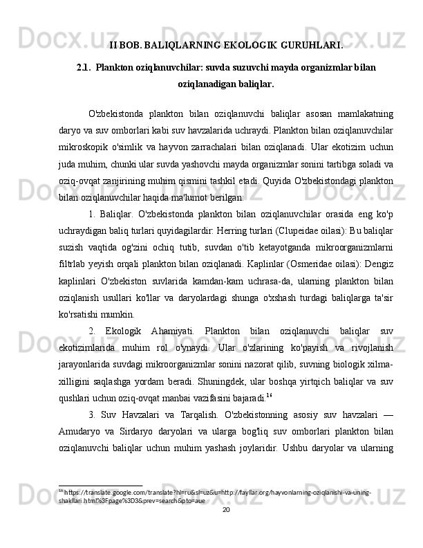 II BOB. BALIQLARNING EKOLOGIK GURUHLARI.
2.1.  Plankton oziqlanuvchilar: suvda suzuvchi mayda organizmlar bilan
oziqlanadigan baliqlar.
O'zbekistonda   plankton   bilan   oziqlanuvchi   baliqlar   asosan   mamlakatning
daryo va suv omborlari kabi suv havzalarida uchraydi. Plankton bilan oziqlanuvchilar
mikroskopik   o'simlik   va   hayvon   zarrachalari   bilan   oziqlanadi.   Ular   ekotizim   uchun
juda muhim, chunki ular suvda yashovchi mayda organizmlar sonini tartibga soladi va
oziq-ovqat zanjirining muhim qismini tashkil etadi. Quyida O'zbekistondagi plankton
bilan oziqlanuvchilar haqida ma'lumot berilgan:
1.   Baliqlar.   O'zbekistonda   plankton   bilan   oziqlanuvchilar   orasida   eng   ko'p
uchraydigan baliq turlari quyidagilardir: Herring turlari (Clupeidae oilasi): Bu baliqlar
suzish   vaqtida   og'zini   ochiq   tutib,   suvdan   o'tib   ketayotganda   mikroorganizmlarni
filtrlab yeyish orqali plankton bilan oziqlanadi. Kaplinlar (Osmeridae oilasi): Dengiz
kaplinlari   O'zbekiston   suvlarida   kamdan-kam   uchrasa-da,   ularning   plankton   bilan
oziqlanish   usullari   ko'llar   va   daryolardagi   shunga   o'xshash   turdagi   baliqlarga   ta'sir
ko'rsatishi mumkin.
2.   Ekologik   Ahamiyati.   Plankton   bilan   oziqlanuvchi   baliqlar   suv
ekotizimlarida   muhim   rol   o'ynaydi.   Ular   o'zlarining   ko'payish   va   rivojlanish
jarayonlarida suvdagi mikroorganizmlar sonini nazorat qilib, suvning biologik xilma-
xilligini   saqlashga   yordam   beradi.   Shuningdek,   ular   boshqa   yirtqich   baliqlar   va   suv
qushlari uchun oziq-ovqat manbai vazifasini bajaradi. 16
3.   Suv   Havzalari   va   Tarqalish.   O'zbekistonning   asosiy   suv   havzalari   —
Amudaryo   va   Sirdaryo   daryolari   va   ularga   bog'liq   suv   omborlari   plankton   bilan
oziqlanuvchi   baliqlar   uchun   muhim   yashash   joylaridir.   Ushbu   daryolar   va   ularning
16
 https://translate.google.com/translate?hl=ru&sl=uz&u=http://fayllar.org/hayvonlarning-oziqlanishi-va-uning-
shakllari.html%3Fpage%3D3&prev=search&pto=aue
20 