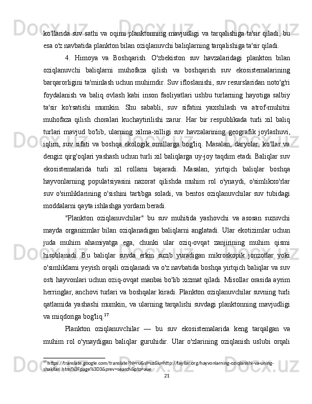ko'llarida suv sathi va oqimi planktonning mavjudligi va tarqalishiga ta'sir qiladi, bu
esa o'z navbatida plankton bilan oziqlanuvchi baliqlarning tarqalishiga ta'sir qiladi.
4.   Himoya   va   Boshqarish.   O'zbekiston   suv   havzalaridagi   plankton   bilan
oziqlanuvchi   baliqlarni   muhofaza   qilish   va   boshqarish   suv   ekosistemalarining
barqarorligini ta'minlash uchun muhimdir. Suv ifloslanishi, suv resurslaridan noto'g'ri
foydalanish   va   baliq   ovlash   kabi   inson   faoliyatlari   ushbu   turlarning   hayotiga   salbiy
ta'sir   ko'rsatishi   mumkin.   Shu   sababli,   suv   sifatini   yaxshilash   va   atrof-muhitni
muhofaza   qilish   choralari   kuchaytirilishi   zarur.   Har   bir   respublikada   turli   xil   baliq
turlari   mavjud   bo'lib,   ularning   xilma-xilligi   suv   havzalarining   geografik   joylashuvi,
iqlim,   suv   sifati   va   boshqa   ekologik   omillarga   bog'liq.   Masalan,   daryolar,   ko'llar   va
dengiz qirg'oqlari yashash uchun turli xil baliqlarga uy-joy taqdim etadi. Baliqlar suv
ekosistemalarida   turli   xil   rollarni   bajaradi.   Masalan,   yirtqich   baliqlar   boshqa
hayvonlarning   populatsiyasini   nazorat   qilishda   muhim   rol   o'ynaydi,   o'simlikxo'rlar
suv   o'simliklarining   o'sishini   tartibga   soladi,   va   bentos   oziqlanuvchilar   suv   tubidagi
moddalarni qayta ishlashga yordam beradi.
"Plankton   oziqlanuvchilar"   bu   suv   muhitida   yashovchi   va   asosan   suzuvchi
mayda   organizmlar   bilan   oziqlanadigan   baliqlarni   anglatadi.   Ular   ekotizimlar   uchun
juda   muhim   ahamiyatga   ega,   chunki   ular   oziq-ovqat   zanjirining   muhim   qismi
hisoblanadi.   Bu   baliqlar   suvda   erkin   suzib   yuradigan   mikroskopik   jonzotlar   yoki
o'simliklarni yeyish orqali oziqlanadi va o'z navbatida boshqa yirtqich baliqlar va suv
osti hayvonlari uchun oziq-ovqat manbai bo'lib xizmat qiladi. Misollar orasida ayrim
herringlar, anchovi turlari va boshqalar kiradi. Plankton oziqlanuvchilar suvning turli
qatlamida  yashashi   mumkin,  va   ularning  tarqalishi   suvdagi   planktonning  mavjudligi
va miqdoriga bog'liq. 17
Plankton   oziqlanuvchilar   —   bu   suv   ekosistemalarida   keng   tarqalgan   va
muhim   rol   o'ynaydigan   baliqlar   guruhidir.   Ular   o'zlarining   oziqlanish   uslubi   orqali
17
 https://translate.google.com/translate?hl=ru&sl=uz&u=http://fayllar.org/hayvonlarning-oziqlanishi-va-uning-
shakllari.html%3Fpage%3D3&prev=search&pto=aue
21 