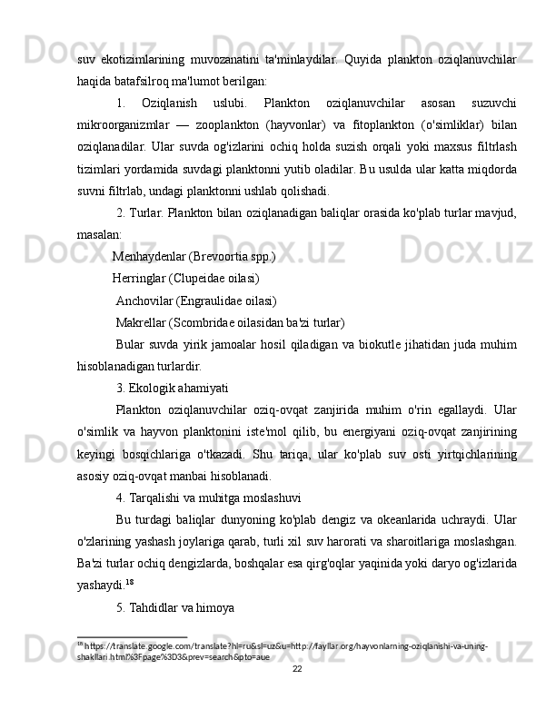 suv   ekotizimlarining   muvozanatini   ta'minlaydilar.   Quyida   plankton   oziqlanuvchilar
haqida batafsilroq ma'lumot berilgan:
1.   Oziqlanish   uslubi.   Plankton   oziqlanuvchilar   asosan   suzuvchi
mikroorganizmlar   —   zooplankton   (hayvonlar)   va   fitoplankton   (o'simliklar)   bilan
oziqlanadilar.   Ular   suvda   og'izlarini   ochiq   holda   suzish   orqali   yoki   maxsus   filtrlash
tizimlari yordamida suvdagi planktonni yutib oladilar. Bu usulda ular katta miqdorda
suvni filtrlab, undagi planktonni ushlab qolishadi.
2. Turlar. Plankton bilan oziqlanadigan baliqlar orasida ko'plab turlar mavjud,
masalan:
 Menhaydenlar (Brevoortia spp.)
 Herringlar (Clupeidae oilasi)
Anchovilar (Engraulidae oilasi)
Makrellar (Scombridae oilasidan ba'zi turlar)
Bular   suvda   yirik   jamoalar   hosil   qiladigan   va   biokutle   jihatidan   juda   muhim
hisoblanadigan turlardir.
3. Ekologik ahamiyati
Plankton   oziqlanuvchilar   oziq-ovqat   zanjirida   muhim   o'rin   egallaydi.   Ular
o'simlik   va   hayvon   planktonini   iste'mol   qilib,   bu   energiyani   oziq-ovqat   zanjirining
keyingi   bosqichlariga   o'tkazadi.   Shu   tariqa,   ular   ko'plab   suv   osti   yirtqichlarining
asosiy oziq-ovqat manbai hisoblanadi.
4. Tarqalishi va muhitga moslashuvi
Bu   turdagi   baliqlar   dunyoning   ko'plab   dengiz   va   okeanlarida   uchraydi.   Ular
o'zlarining yashash joylariga qarab, turli xil suv harorati va sharoitlariga moslashgan.
Ba'zi turlar ochiq dengizlarda, boshqalar esa qirg'oqlar yaqinida yoki daryo og'izlarida
yashaydi. 18
5. Tahdidlar va himoya
18
 https://translate.google.com/translate?hl=ru&sl=uz&u=http://fayllar.org/hayvonlarning-oziqlanishi-va-uning-
shakllari.html%3Fpage%3D3&prev=search&pto=aue
22 