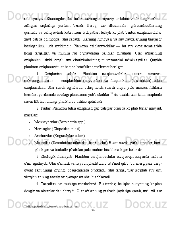 rol   o'ynaydi.   Shuningdek,   bu   turlar   suvning   kimyoviy   tarkibini   va   biologik   xilma-
xilligini   saqlashga   yordam   beradi.   Biroq,   suv   ifloslanishi,   gidroinshootlarning
qurilishi va baliq ovlash kabi inson faoliyatlari tufayli ko'plab bentos oziqlanuvchilar
xavf ostida qolmoqda. Shu sababli, ularning himoyasi  va suv havzalarining barqaror
boshqarilishi   juda   muhimdir.   Plankton   oziqlanuvchilar   —   bu   suv   ekosistemalarida
keng   tarqalgan   va   muhim   rol   o'ynaydigan   baliqlar   guruhidir.   Ular   o'zlarining
oziqlanish   uslubi   orqali   suv   ekotizimlarining   muvozanatini   ta'minlaydilar.   Quyida
plankton oziqlanuvchilar haqida batafsilroq ma'lumot berilgan:
1.   Oziqlanish   uslubi.   Plankton   oziqlanuvchilar   asosan   suzuvchi
mikroorganizmlar   —   zooplankton   (hayvonlar)   va   fitoplankton   (o'simliklar)   bilan
oziqlanadilar.   Ular   suvda   og'izlarini   ochiq   holda   suzish   orqali   yoki   maxsus   filtrlash
tizimlari yordamida suvdagi planktonni yutib oladilar. 22
 Bu usulda ular katta miqdorda
suvni filtrlab, undagi planktonni ushlab qolishadi.
2. Turlar.  Plankton bilan oziqlanadigan baliqlar orasida ko'plab turlar mavjud,
masalan:
 Menhaydenlar  (Brevoortia spp.)
 Herringlar  (Clupeidae oilasi)
 Anchovilar  (Engraulidae oilasi)
 Makrellar   (Scombridae oilasidan ba'zi  turlar) Bular  suvda yirik jamoalar hosil
qiladigan va biokutle jihatidan juda muhim hisoblanadigan turlardir.
3.   Ekologik   ahamiyati.   Plankton   oziqlanuvchilar   oziq-ovqat   zanjirida   muhim
o'rin egallaydi. Ular o'simlik va hayvon planktonini iste'mol qilib, bu energiyani oziq-
ovqat   zanjirining   keyingi   bosqichlariga   o'tkazadi.   Shu   tariqa,   ular   ko'plab   suv   osti
yirtqichlarining asosiy oziq-ovqat manbai hisoblanadi.
4.   Tarqalishi   va   muhitga   moslashuvi.   Bu   turdagi   baliqlar   dunyoning   ko'plab
dengiz va okeanlarida uchraydi. Ular o'zlarining yashash joylariga qarab, turli xil suv
22
 http://pskovfish.ru/ozero/ozera-bentos.htm
26 
