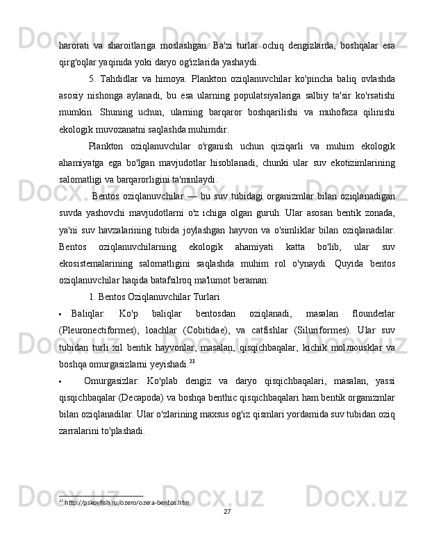 harorati   va   sharoitlariga   moslashgan.   Ba'zi   turlar   ochiq   dengizlarda,   boshqalar   esa
qirg'oqlar yaqinida yoki daryo og'izlarida yashaydi.
5.   Tahdidlar   va   himoya.   Plankton   oziqlanuvchilar   ko'pincha   baliq   ovlashda
asosiy   nishonga   aylanadi,   bu   esa   ularning   populatsiyalariga   salbiy   ta'sir   ko'rsatishi
mumkin.   Shuning   uchun,   ularning   barqaror   boshqarilishi   va   muhofaza   qilinishi
ekologik muvozanatni saqlashda muhimdir.
Plankton   oziqlanuvchilar   o'rganish   uchun   qiziqarli   va   muhim   ekologik
ahamiyatga   ega   bo'lgan   mavjudotlar   hisoblanadi,   chunki   ular   suv   ekotizimlarining
salomatligi va barqarorligini ta'minlaydi.
  Bentos   oziqlanuvchilar   —   bu   suv   tubidagi   organizmlar   bilan   oziqlanadigan
suvda   yashovchi   mavjudotlarni   o'z   ichiga   olgan   guruh.   Ular   asosan   bentik   zonada,
ya'ni   suv   havzalarining   tubida   joylashgan   hayvon   va   o'simliklar   bilan   oziqlanadilar.
Bentos   oziqlanuvchilarning   ekologik   ahamiyati   katta   bo'lib,   ular   suv
ekosistemalarining   salomatligini   saqlashda   muhim   rol   o'ynaydi.   Quyida   bentos
oziqlanuvchilar haqida batafsilroq ma'lumot beraman:
1. Bentos Oziqlanuvchilar Turlari
 Baliqlar :   Ko'p   baliqlar   bentosdan   oziqlanadi,   masalan   flounderlar
(Pleuronectiformes),   loachlar   (Cobitidae),   va   catfishlar   (Siluriformes).   Ular   suv
tubidan   turli   xil   bentik   hayvonlar,   masalan,   qisqichbaqalar,   kichik   mol лю usklar   va
boshqa omurgasizlarni yeyishadi. 23
 Omurgasizlar :   Ko'plab   dengiz   va   daryo   qisqichbaqalari,   masalan,   yassi
qisqichbaqalar (Decapoda) va boshqa benthic qisqichbaqalari ham bentik organizmlar
bilan oziqlanadilar. Ular o'zlarining maxsus og'iz qismlari yordamida suv tubidan oziq
zarralarini to'plashadi.
23
 http://pskovfish.ru/ozero/ozera-bentos.htm
27 