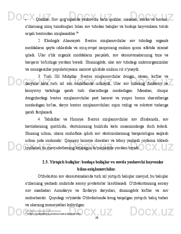  Qushlar : Suv qirg'oqlarida yashovchi  ba'zi  qushlar, masalan,  storks va herons,
o'zlarining uzoq tumshuqlari bilan suv tubidan baliqlar va boshqa hayvonlarni tutish
orqali bentosdan oziqlanadilar. 24
2.   Ekologik   Ahamiyati.   Bentos   oziqlanuvchilar   suv   tubidagi   organik
moddalarni   qayta   ishlashda   va   oziq-ovqat   zanjirining   muhim   qismi   sifatida   xizmat
qiladi.   Ular   o'lik   organik   moddalarni   parçalab,   suv   ekosistemalarining   toza   va
barqaror   bo'lishiga   yordam   beradi.   Shuningdek,   ular   suv   tubidagi   mikroorganizmlar
va omurgasizlar populatsiyasini nazorat qilishda muhim rol o'ynaydi.
3.   Turli   Xil   Muhitlar.   Bentos   oziqlanuvchilar   dengiz,   okean,   ko'llar   va
daryolar   kabi   turli   xil   suv   muhitlarida   uchraydi.   Ular   suv   tubining   fizikaviy   va
kimyoviy   tarkibiga   qarab   turli   sharoitlarga   moslashgan.   Masalan,   chuqur
dengizlardagi   bentos   oziqlanuvchilar   past   harorat   va   yuqori   bosim   sharoitlariga
moslashgan   bo'lsa,   daryo   bentos   oziqlanuvchilari   oqim   tezligi   va   substrat   turlariga
qarab farqlanadi.
4.   Tahdidlar   va   Himoya.   Bentos   oziqlanuvchilar   suv   ifloslanishi,   suv
havzalarining   quritilishi,   ekotizimning   buzilishi   kabi   muammolarga   duch   keladi.
Shuning   uchun,   ularni   muhofaza   qilish   suv   ekotizimlarining   barqarorligini   saqlash
uchun   juda   muhimdir.   Qonuniy   himoya   choralari   va   tabiiy   yashash   joylarini   tiklash
loyihalari bu mavjudotlarning kelajagini ta'minlashda yordam beradi.
2.3. Yirtqich baliqlar: boshqa baliqlar va suvda yashovchi hayvonlar
bilan oziqlanuvchilar.
O'zbekiston suv ekosistemalarida turli xil yirtqich baliqlar mavjud, bu baliqlar
o'zlarining   yashash   muhitida   asosiy   predatorlar   hisoblanadi.   O'zbekistonning   asosiy
suv   manbalari   Amudaryo   va   Sirdaryo   daryolari,   shuningdek   ko'llar   va   suv
omborlaridir.   Quyidagi   ro'yxatda   O'zbekistonda   keng   tarqalgan   yirtqich   baliq   turlari
va ularning xususiyatlari keltirilgan:
24
 http://pskovfish.ru/ozero/ozera-bentos.htm
28 
