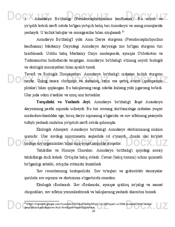 1. Amudaryo   Bo'zbaligi   (Pseudoscaphirhynchus   kaufmanni).   Bu   noyob   va
yo'qolib ketish xavfi ostida bo'lgan yirtqich baliq turi Amudaryo va uning irmoqlarida
yashaydi. U kichik baliqlar va omurgasizlar bilan oziqlanadi. 25
Amudaryo   Bo'zbalig'I   yoki   Amu   Darya   sturgeoni   (Pseudoscaphirhynchus
kaufmanni)   Markaziy   Osiyodagi   Amudaryo   daryosiga   xos   bo'lgan   sturgeon   turi
hisoblanadi.   Ushbu   baliq   Markaziy   Osiyo   mintaqasida,   ayniqsa   O'zbekiston   va
Turkmaniston   hududlarida   tarqalgan.   Amudaryo   bo'zbalig'i   o'zining   noyob   biologik
va ekologik xususiyatlari bilan ajralib turadi.
Tavsifi   va   Biologik   Xususiyatlari.   Amudaryo   bo'zbalig'i   nisbatan   kichik   sturgeon
turidir.   Uning   tanasi   cho'zinqir   va   dumaloq,   terisi   esa   qattiq   scutes   (qobiqsimon
plitalar) bilan qoplangan. Bu baliqlarning rangi odatda kulrang yoki jigarrang bo'ladi.
Ular juda sekin o'sadilar va uzoq umr ko'radilar.
Tarqalishi   va   Yashash   Joyi.   Amudaryo   bo'zbalig'i   faqat   Amudaryo
daryosining   pastki   oqimida   uchraydi.   Bu   turi   suvning   sho'rlanishiga   nisbatan   yuqori
moslashuvchanlikka ega, biroq daryo oqimining o'zgarishi va suv sifatining pasayishi
tufayli yashash muhitini yo'qotish xavfi ostida qolmoqda.
Ekologik   Ahmiyati.   Amudaryo   bo'zbalig'i   Amudaryo   ekotizimining   muhim
qismidir.   Ular   suvdagi   muvozanatni   saqlashda   rol   o'ynaydi,   chunki   ular   ko'plab
boshqa suv organizmlari bilan oziq-ovqat zanjirida aloqador.
Tahdidlar   va   Himoya   Choralari.   Amudaryo   bo'zbalig'i   quyidagi   asosiy
tahdidlarga duch keladi: Ortiqcha baliq ovlash: Caviar (baliq tuxumi) uchun qimmatli
bo'lganligi sababli, ortiqcha ovlanishi kuzatiladi.
Suv   resurslarining   boshqarilishi:   Suv   to'siqlari   va   gidroelektr   stansiyalar
qurilishi suv oqimini va ekotizimni o'zgartirishi mumkin.
Ekologik   ifloslanish:   Suv   ifloslanishi,   ayniqsa   qishloq   xo'jaligi   va   sanoat
chiqindilari, suv sifatini yomonlashtiradi va baliqlarning yashash sharoitini buzadi.
25
 https://translate.google.com/translate?hl=ru&sl=uz&u=https://uz.petmypet.ru/3586-predatory-fish-names-
descriptions-and-features-of-pr.html&prev=search&pto=aue
29 