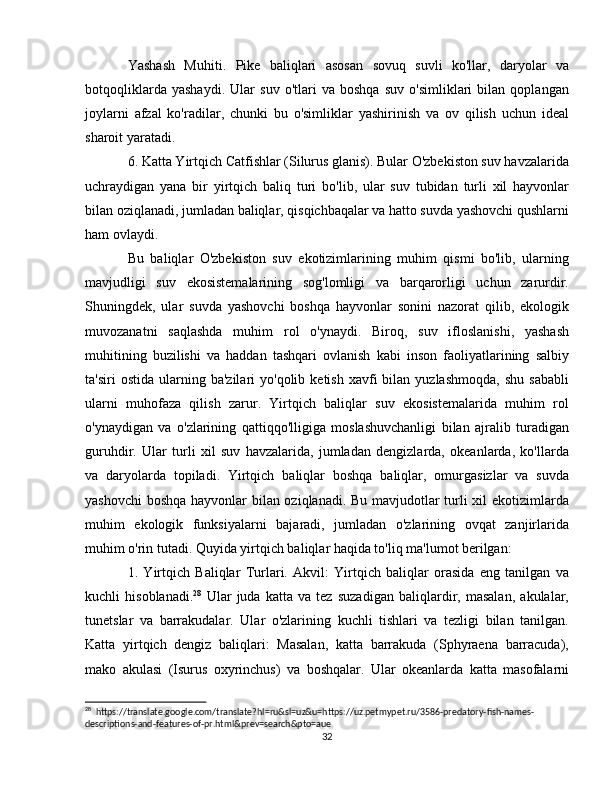 Yashash   Muhiti.   Pike   baliqlari   asosan   sovuq   suvli   ko'llar,   daryolar   va
botqoqliklarda   yashaydi.   Ular   suv   o'tlari   va   boshqa   suv   o'simliklari   bilan   qoplangan
joylarni   afzal   ko'radilar,   chunki   bu   o'simliklar   yashirinish   va   ov   qilish   uchun   ideal
sharoit yaratadi.
6. Katta Yirtqich Catfishlar (Silurus glanis). Bular O'zbekiston suv havzalarida
uchraydigan   yana   bir   yirtqich   baliq   turi   bo'lib,   ular   suv   tubidan   turli   xil   hayvonlar
bilan oziqlanadi, jumladan baliqlar, qisqichbaqalar va hatto suvda yashovchi qushlarni
ham ovlaydi.
Bu   baliqlar   O'zbekiston   suv   ekotizimlarining   muhim   qismi   bo'lib,   ularning
mavjudligi   suv   ekosistemalarining   sog'lomligi   va   barqarorligi   uchun   zarurdir.
Shuningdek,   ular   suvda   yashovchi   boshqa   hayvonlar   sonini   nazorat   qilib,   ekologik
muvozanatni   saqlashda   muhim   rol   o'ynaydi.   Biroq,   suv   ifloslanishi,   yashash
muhitining   buzilishi   va   haddan   tashqari   ovlanish   kabi   inson   faoliyatlarining   salbiy
ta'siri  ostida   ularning  ba'zilari  yo'qolib  ketish   xavfi  bilan  yuzlashmoqda,  shu   sababli
ularni   muhofaza   qilish   zarur.   Yirtqich   baliqlar   suv   ekosistemalarida   muhim   rol
o'ynaydigan   va   o'zlarining   qattiqqo'lligiga   moslashuvchanligi   bilan   ajralib   turadigan
guruhdir.   Ular   turli   xil   suv   havzalarida,   jumladan   dengizlarda,   okeanlarda,   ko'llarda
va   daryolarda   topiladi.   Yirtqich   baliqlar   boshqa   baliqlar,   omurgasizlar   va   suvda
yashovchi  boshqa hayvonlar bilan oziqlanadi. Bu mavjudotlar turli xil ekotizimlarda
muhim   ekologik   funksiyalarni   bajaradi,   jumladan   o'zlarining   ovqat   zanjirlarida
muhim o'rin tutadi. Quyida yirtqich baliqlar haqida to'liq ma'lumot berilgan:
1.   Yirtqich   Baliqlar   Turlari.   Akvil:   Yirtqich   baliqlar   orasida   eng   tanilgan   va
kuchli   hisoblanadi. 28
  Ular   juda   katta   va   tez   suzadigan   baliqlardir,   masalan,   akulalar,
tunetslar   va   barrakudalar.   Ular   o'zlarining   kuchli   tishlari   va   tezligi   bilan   tanilgan.
Katta   yirtqich   dengiz   baliqlari:   Masalan,   katta   barrakuda   (Sphyraena   barracuda),
mako   akulasi   (Isurus   oxyrinchus)   va   boshqalar.   Ular   okeanlarda   katta   masofalarni
28
  https://translate.google.com/translate?hl=ru&sl=uz&u=https://uz.petmypet.ru/3586-predatory-fish-names-
descriptions-and-features-of-pr.html&prev=search&pto=aue
32 