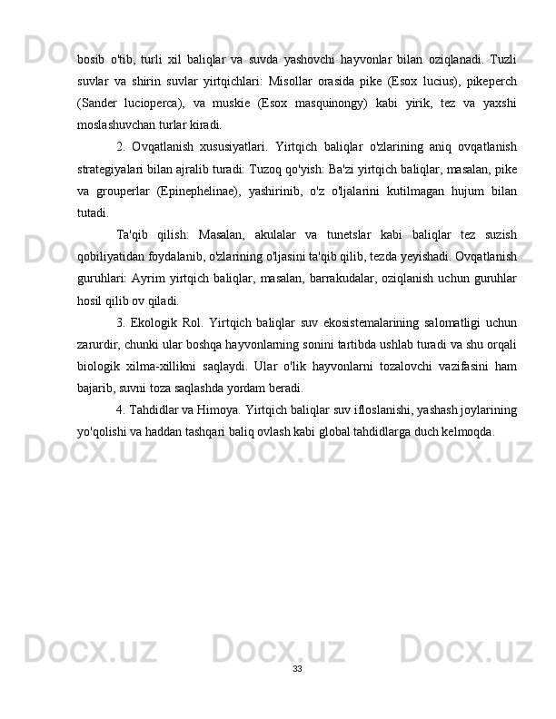 bosib   o'tib,   turli   xil   baliqlar   va   suvda   yashovchi   hayvonlar   bilan   oziqlanadi.   Tuzli
suvlar   va   shirin   suvlar   yirtqichlari:   Misollar   orasida   pike   (Esox   lucius),   pikeperch
(Sander   lucioperca),   va   muskie   (Esox   masquinongy)   kabi   yirik,   tez   va   yaxshi
moslashuvchan turlar kiradi.
2.   Ovqatlanish   xususiyatlari.   Yirtqich   baliqlar   o'zlarining   aniq   ovqatlanish
strategiyalari bilan ajralib turadi: Tuzoq qo'yish: Ba'zi yirtqich baliqlar, masalan, pike
va   grouperlar   (Epinephelinae),   yashirinib,   o'z   o'ljalarini   kutilmagan   hujum   bilan
tutadi.
Ta'qib   qilish:   Masalan,   akulalar   va   tunetslar   kabi   baliqlar   tez   suzish
qobiliyatidan foydalanib, o'zlarining o'ljasini ta'qib qilib, tezda yeyishadi. Ovqatlanish
guruhlari:   Ayrim  yirtqich  baliqlar,  masalan,  barrakudalar,  oziqlanish  uchun  guruhlar
hosil qilib ov qiladi.
3.   Ekologik   Rol.   Yirtqich   baliqlar   suv   ekosistemalarining   salomatligi   uchun
zarurdir, chunki ular boshqa hayvonlarning sonini tartibda ushlab turadi va shu orqali
biologik   xilma-xillikni   saqlaydi.   Ular   o'lik   hayvonlarni   tozalovchi   vazifasini   ham
bajarib, suvni toza saqlashda yordam beradi.
4. Tahdidlar va Himoya. Yirtqich baliqlar suv ifloslanishi, yashash joylarining
yo'qolishi va haddan tashqari baliq ovlash kabi global tahdidlarga duch kelmoqda.  
33 