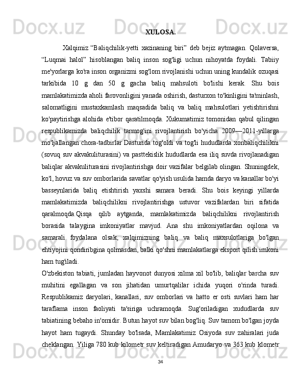 XULOSA.
Xalqimiz   “Baliqchilik-yetti   xazinaning   biri”   deb   bejiz   aytmagan.   Qolaversa,
“Luqmai   halol”   hisoblangan   baliq   inson   sog'ligi   uchun   nihoyatda   foydali.   Tabiiy
me'yorlarga ko'ra inson organizmi sog'lom rivojlanishi uchun uning kundalik ozuqasi
tarkibida   10   g   dan   50   g   gacha   baliq   mahsuloti   bo'lishi   kerak.   Shu   bois
mamlakatimizda aholi farovonligini yanada oshirish, dasturxon to'kinligini ta'minlash,
salomatligini   mustaxkamlash   maqsadida   baliq   va   baliq   mahsulotlari   yetishtirishni
ko'paytirishga   alohida   e'tibor   qaratilmoqda.   Xukumatimiz   tomonidan   qabul   qilingan
respublikamizda   baliqchilik   tarmog'ini   rivojlantirish   bo'yicha   2009—2011-yillarga
mo'ljallangan chora-tadbirlar Dasturida tog'oldi va tog'li hududlarda xonbaliqchilikni
(sovuq suv akvakuliturasini) va pasttekislik hududlarda esa iliq suvda rivojlanadigan
baliqlar akvakuliturasini rivojlantirishga doir vazifalar belgilab olingan. Shuningdek,
ko'l, hovuz va suv omborlarida savatlar qo'yish usulida hamda daryo va kanallar bo'yi
basseynlarida   baliq   etishtirish   yaxshi   samara   beradi.   Shu   bois   keyingi   yillarda
mamlakatimizda   baliqchilikni   rivojlantirishga   ustuvor   vazifalardan   biri   sifatida
qaralmoqda.Qisqa   qilib   aytganda,   mamlakatimizda   baliqchilikni   rivojlantirish
borasida   talaygina   imkoniyatlar   mavjud.   Ana   shu   imkoniyatlardan   oqilona   va
samarali   foydalana   olsak,   xalqimizning   baliq   va   baliq   maxsulotlariga   bo'lgan
ehtiyojini qondiribgina qolmasdan, balki qo'shni mamlakatlarga eksport qilish imkoni
ham tug'iladi.
O'zbekiston   tabiati,  jumladan  hayvonot   dunyosi  xilma  xil  bo'lib,  baliqlar   barcha  suv
muhitini   egallagan   va   son   jihatidan   umurtqalilar   ichida   yuqori   o'rinda   turadi.
Respublikamiz   daryolari,   kanallari,   suv   omborlari   va   hatto   er   osti   suvlari   ham   har
taraflama   inson   faoliyati   ta'siriga   uchramoqda.   Sug'oriladigan   xududlarda   suv
tabiatining bebaho in'omidir. Butun hayot suv bilan bog'liq. Suv tamom bo'lgan joyda
hayot   ham   tugaydi.   Shunday   bo'lsada,   Mamlakatimiz   Osiyoda   suv   zahiralari   juda
cheklangan. Yiliga 780 kub kilometr suv keltiradigan Amudaryo va 363 kub klometr
34 