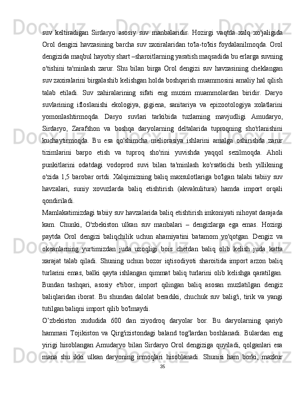 suv   keltiradigan   Sirdaryo   asosiy   suv   manbalaridir.   Hozirgi   vaqtda   xalq   xo'jaligida
Orol  dengizi  havzasining barcha suv zaxiralaridan to'la-to'kis  foydalanilmoqda. Orol
dengizida maqbul hayotiy shart –sharoitlarning yaratish maqsadida bu erlarga suvning
o'tishini   ta'minlash   zarur.   Shu   bilan   birga   Orol   dengizi   suv   havzasining   cheklangan
suv zaxiralarini birgalashib kelishgan holda boshqarish muammosini amaliy hal qilish
talab   etiladi.   Suv   zahiralarining   sifati   eng   muxim   muammolardan   biridir.   Daryo
suvlarining   ifloslanishi   ekologiya,   gigiena,   sanitariya   va   epizootologiya   xolatlarini
yomonlashtirmoqda.   Daryo   suvlari   tarkibida   tuzlarning   mavjudligi   Amudaryo,
Sirdaryo,   Zarafshon   va   boshqa   daryolarning   deltalarida   tuproqning   sho'rlanishini
kuchaytirmoqda.   Bu   esa   qo'shimcha   meliorasiya   ishlarini   amalga   oshirishda   zarur
tizimlarini   barpo   etish   va   tuproq   sho'rini   yuvishda   yaqqol   sezilmoqda.   Aholi
punkitlarini   odatdagi   vodoprod   suvi   bilan   ta'minlash   ko'rsatkichi   besh   yillikning
o'zida  1,5  barobar   ortdi.  Xalqimizning  baliq  maxsulotlariga  bo'lgan   talabi   tabiiy  suv
havzalari,   suniy   xovuzlarda   baliq   etishtirish   (akvakulitura)   hamda   import   orqali
qondiriladi.
Mamlakatimizdagi tabiiy suv havzalarida baliq etishtirish imkoniyati nihoyat darajada
kam.   Chunki,   O'zbekiston   ulkan   suv   manbalari   –   dengizlarga   ega   emas.   Hozirgi
paytda   Orol   dengizi   baliqchilik   uchun   ahamiyatini   batamom   yo'qotgan.   Dengiz   va
okeanlarning   yurtimizdan   juda   uzoqligi   bois   chetdan   baliq   olib   kelish   juda   katta
xarajat   talab   qiladi.   Shuning   uchun   bozor   iqtisodiyoti   sharoitida   import   arzon   baliq
turlarini   emas,   balki   qayta   ishlangan   qimmat   baliq   turlarini   olib   kelishga   qaratilgan.
Bundan   tashqari,   asosiy   e'tibor,   import   qilingan   baliq   asosan   muzlatilgan   dengiz
baliqlaridan   iborat.   Bu   shundan   dalolat   beradiki,   chuchuk   suv   balig'i,   tirik   va   yangi
tutilgan baliqni import qilib bo'lmaydi.
O’zbekiston   xududida   600   dan   ziyodroq   daryolar   bor.   Bu   daryolarning   qariyb
hammasi   Tojikiston   va   Qirg'izistondagi   baland   tog'lardan   boshlanadi.   Bulardan   eng
yirigi   hisoblangan   Amudaryo   bilan   Sirdaryo   Orol   dengiziga   quyiladi,   qolganlari   esa
mana   shu   ikki   ulkan   daryoning   irmoqlari   hisoblanadi.   Shunisi   ham   borki,   mazkur
35 