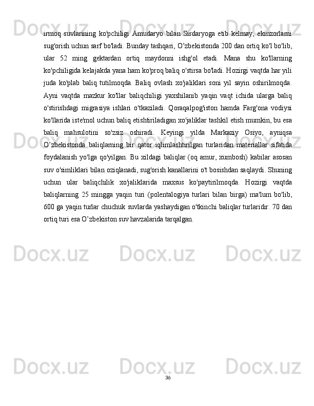 irmoq   suvlarining   ko'pchiligi   Amudaryo   bilan   Sirdaryoga   etib   kelmay,   ekinzorlarni
sug'orish uchun sarf bo'ladi. Bunday tashqari, O’zbekistonda 200 dan ortiq ko'l bo'lib,
ular   52   ming   gektardan   ortiq   maydonni   ishg'ol   etadi.   Mana   shu   ko'llarning
ko'pchiligida kelajakda yana ham ko'proq baliq o'stirsa bo'ladi. Hozirgi vaqtda har yili
juda   ko'plab   baliq   tutilmoqda.   Baliq   ovlash   xo'jaliklari   soni   yil   sayin   oshirilmoqda.
Ayni   vaqtda   mazkur   ko'llar   baliqchiligi   yaxshilanib   yaqin   vaqt   ichida   ularga   baliq
o'stirishdagi   migrasiya   ishlari   o'tkaziladi.   Qoraqalpog'iston   hamda   Farg'ona   vodiysi
ko'llarida iste'mol uchun baliq etishtiriladigan xo'jaliklar tashkil etish mumkin, bu esa
baliq   mahsulotini   so'zsiz   oshiradi.   Keyingi   yilda   Markaziy   Osiyo,   ayniqsa
O’zbekistonda   baliqlarning   bir   qator   iqlimlashtirilgan   turlaridan   materiallar   sifatida
foydalanish  yo'lga qo'yilgan.  Bu xildagi  baliqlar  (oq amur, xumbosh)  kabilar  asosan
suv o'simliklari bilan oziqlanadi, sug'orish kanallarini o't bosishdan saqlaydi. Shuning
uchun   ular   baliqchilik   xo'jaliklarida   maxsus   ko'paytirilmoqda.   Hozirgi   vaqtda
baliqlarning   25   mingga   yaqin   turi   (polentalogiya   turlari   bilan   birga)   ma'lum   bo'lib,
600 ga yaqin turlar chuchuk suvlarda yashaydigan o'tkinchi baliqlar turlaridir. 70 dan
ortiq turi esa O’zbekiston suv havzalarida tarqalgan.
36 