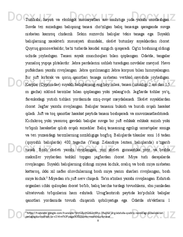 Tuzilishi,   hayoti   va   ekologik   xususiyatlari   suv   muhitiga   juda   yaxshi   moslashgan.
Suvda   tez   suzadigan   baliqning   tanasi   cho'zilgan   baliq   tanasiga   qaraganda   suvga
nisbatan   kamroq   chidamli.   Sekin   suzuvchi   baliqlar   tekis   tanaga   ega.   Suyakli
baliqlarning   xarakterli   xususiyati   shundaki,   skelet   butunlay   suyaklardan   iborat.
Quyruq gomoserkaldir, ba'zi turlarda kaudal suzgich qisqaradi. Og'iz boshning oldingi
uchida   joylashgan.   Tanasi   suyak   munchoqlari   bilan   qoplangan.   Odatda,   tangalar
yumaloq yupqa plitalardir.  Jabra pardalarini ushlab turadigan novdalar mavjud. Havo
pufakchasi   yaxshi   rivojlangan.   Jabra   qurilmangiz   Jabra   korpusi   bilan   himoyalangan.
Bir   juft   ko'krak   va   qorin   qanotlari   tanaga   nisbatan   vertikal   ravishda   joylashgan.
Karplar (Cyprinidae) suyakli baliqlarning eng boy oilasi, tanasi (uzunligi 2 sm dan 1,5
m   gacha)   sikloid   tarozilar   bilan   qoplangan   yoki   yalang'och.   Jag'larda   tishlar   yo'q,
farenksdagi   yutish   tishlari   yordamida   oziq-ovqat   maydalanadi.   Skelet   suyaklardan
iborat.   Jag'lar   yaxshi   rivojlangan.   Baliqlar   tanasini   bukish   va   burish   orqali   harakat
qiladi. Juft va toq qanotlar harakat paytida tanani boshqaradi va muvozanatlashtiradi.
Kichikroq   yoki   yassiroq   gavdali   baliqlar   suvga   bir   juft   eshkak   eshkak   suzish   yoki
to'lqinli harakatlar qilish orqali suzadilar. Baliq tanasining egriligi umurtqalar soniga
va teri yuzasidagi tarozilarning nozikligiga bog'liq. Baliqlarda tikanlar soni 16 tadan
(quyoshli   baliqlarda)   400   tagacha   (Yangi   Zelandiya   lentasi   baliqlarida)   o zgaribʻ
turadi.   Bosh   skeleti   yaxshi   rivojlangan,   yuz   skeleti   gimnastika   yoyi   va   beshta
maksiller   yoylardan   tashkil   topgan   jag'lardan   iborat.   Miya   turli   darajalarda
rivojlangan. Suyakli baliqlarning oldingi miyasi kichik, oraliq va bosh miya nisbatan
kattaroq,   ikki   xil   nafas   oluvchilarning   bosh   miya   yarim   sharlari   rivojlangan,   bosh
miya kichik. 2
 Miyadan o'n juft nerv chiqadi. Ta'm a'zolari yaxshi rivojlangan. Eshitish
organlari ichki quloqdan iborat bo'lib, baliq barcha turdagi tovushlarni, shu jumladan
ultratovush   to'lqinlarini   ham   eshitadi.   Urug'lantirish   paytida   ko'pchilik   baliqlar
qanotlari   yordamida   tovush   chiqarish   qobiliyatiga   ega.   Odatda   ob'ektlarni   1
2
 https://translate.google.com/translate?hl=ru&sl=uz&u=http://fayllar.org/abdulla-qodiriy-nomidagi-jizzax-davlat-
pedagogika-instituti-ta-v2.html%3Fpage%3D2&prev=search&pto=aue
6 