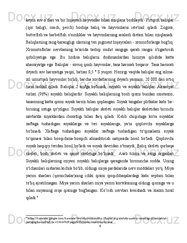 keyin suv o’tlari va bir hujayrali hayvonlar bilan oziqlana boshlaydi. Yirtqich baliqlar
(qor   balig'i,   roach,   perch)   boshqa   baliq   va   hayvonlarni   iste'mol   qiladi.   Zogora,
butterfish va barbelfish o'simliklar va hayvonlarning aralash dietasi bilan oziqlanadi.
Baliqlarning rang-barangligi ularning teri pigment hujayralari - xromoforlarga bog'liq.
Xromotoforlar   nervlarning   ta'sirida   tashqi   muhit   rangiga   qarab   rangni   o'zgartirish
qobiliyatiga   ega.   Bu   hodisa   baliqlarni   dushmanlardan   himoya   qilishda   katta
ahamiyatga ega. Baliqlar - sovuq qonli hayvonlar, tana harorati beqaror. Tana harorati
deyarli suv haroratiga yaqin, ba'zan 0,5 ° S yuqori. Hozirgi vaqtda baliqlar eng xilma-
xil umurtqali hayvonlar bo'lib, barcha xordatlarning deyarli yarmini, 20 000 dan ortiq
turni tashkil  qiladi. Baliqlar 2 sinfga bo'linadi: suyakli va suyakli baliqlar. Aksariyat
turlari   (96%)   suyakli   baliqlardir.   Suyakli   baliqlarning   bosh   qismi   bundan   mustasno,
tanasining katta qismi suyak tarozi bilan qoplangan. Suyak tangalar plitkalar kabi bir-
birining   ustiga   qo'yilgan.   Suyakli   baliqlar   skeleti   suyakli   baliqlar   skeletidan   birinchi
navbatda   suyaklardan   iboratligi   bilan   farq   qiladi.   Kelib   chiqishiga   ko'ra   suyaklar
xaftaga   tushadigan   suyaklarga   va   teri   suyaklariga,   ya'ni   qoplovchi   suyaklarga
bo'linadi.   Xaftaga   tushadigan   suyaklar   xaftaga   tushadigan   to'qimalarni   suyak
to'qimasi   bilan   bosqichma-bosqich   almashtirish   natijasida   hosil   bo'ladi.   Qoplovchi
suyak haqiqiy teridan hosil bo'ladi va suyak davridan o'tmaydi. Baliq skeleti qurbaqa
skeleti,   bosh   skeleti   va   qanot   skeletiga   bo linadi.     Asab   tizimi   va   sezgi   organlariʻ
Suyakli   baliqlarning   miyasi   suyakli   baliqlarga   qaraganda   birmuncha   sodda.   Uning
o'lchamlari nisbatan kichik bo'lib, oldingi miya pardalarida nerv moddalari yo'q. Miya
yarim   sharlari   (qorinchalar)ning   ichki   qismi   qisqichbaqalardagi   kabi   septum   bilan
to'liq ajratilmagan. Miya yarim sharlari miya yarim korteksining oldingi qismiga va u
bilan   miyaning   orqa   qismiga   bog'langan.   Ko’rish   nervlari   kesishadi   va   xiazm   hosil
qiladi. 4
4
 https://translate.google.com/translate?hl=ru&sl=uz&u=http://fayllar.org/abdulla-qodiriy-nomidagi-jizzax-davlat-
pedagogika-instituti-ta-v2.html%3Fpage%3D2&prev=search&pto=aue
8 