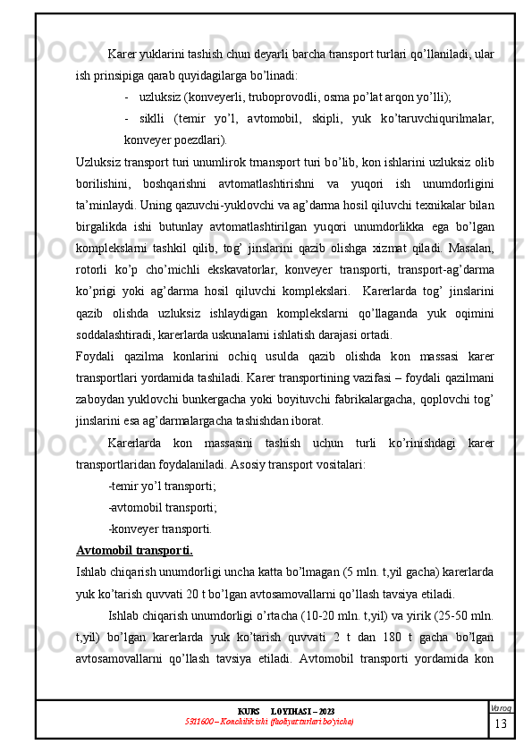 Varoq
KURS  LOYIHASI  –  2023
53 11600 – Konchilik ishi  (faoliyat turlari bo’yicha) Karer yuklarini tashish   chun deyarli barcha transport turlari  qo’ llaniladi, ular
ish prinsipiga  q arab  q uyidagilarga b o’ linadi:
- uzluksiz (konveyerli, truboprovodli, osma p o’ lat ar q on y o’ lli);
- siklli   (temir   y o’ l,   avtomobil,   skipli,   yuk   k o’ taruvchi q urilmalar,
konveyer poezdlari).
Uzluksiz transport turi unumlirok trnansport turi b o’ lib,   kon ishlarini uzluksiz olib
borilishini,   bosh q arishni   avtomatlashtirishni   va   yu q ori   ish   unumdorligini
ta’minlaydi. Uning  q azuvchi-yuklovchi va a g’ darma  h osil  q iluvchi texnikalar bilan
birgalikda   ishi   butunlay   avtomatlashtirilgan   yu q ori   unumdorlikka   ega   b o’ lgan
komplekslarni   tashkil   q ilib,   to g’   jinslarini   q azib   olishga   xizmat   q iladi.   Masalan,
rotorli   k o’ p   ch o’ michli   ekskavatorlar,   konveyer   transporti,   transport-a g’ darma
k o’ prigi   yoki   a g’ darma   h osil   q iluvchi   komplekslari.     Karerlarda   to g’   jinslarini
q azib   olishda   uzluksiz   ishlaydigan   komplekslarni   qo’ llaganda   yuk   o q imini
soddalashtiradi, karerlarda uskunalarni ishlatish darajasi ortadi.
Foy dali   qazilma   konlarini   ochiq   usulda   qazib   olishda   k on   ma ss asi   karer
transportlari yordamida tashiladi. Karer transportining vazifasi – foydali  q azilmani
zaboydan yuklovchi bunkergacha yoki boyituvchi fabrikalargacha,   q oplovchi to g’
jinslarini esa a g’ darmalargacha tashishdan iborat.
Karerlarda   kon   massasini   tashish   uchun   turli   k o’ rinishdagi   karer
transportlaridan foydalaniladi. Asosiy transport vositalari: 
-temir y o’ l transporti;
-avtomobil transporti;
-konveyer transporti.
Avtomobil transporti.
Ishlab chiqarish unumdorligi uncha katta bo’lmagan (5 mln. t,yil gacha) karerlarda
yuk ko’tarish quvvati 20 t bo’lgan avtosamovallarni qo’llash tavsiya etiladi. 
Ishlab chiqarish unumdorligi o’rtacha (10-20 mln. t,yil) va yirik (25-50 mln.
t,yil)   bo’lgan   karerlarda   yuk   ko’tarish   quvvati   2   t   dan   180   t   gacha   bo’lgan
avtosamovallarni   qo’llash   tavsiya   etiladi.   Avtomobil   transporti   yordamida   kon
13 