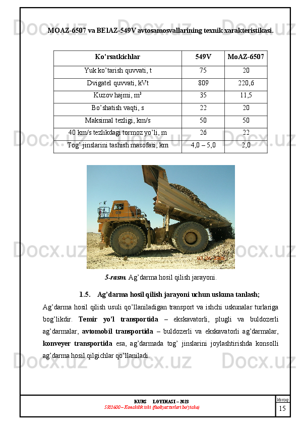 Varoq
KURS  LOYIHASI  –  2023
53 11600 – Konchilik ishi  (faoliyat turlari bo’yicha) MOAZ-6507 va BElAZ-549V avtosamosvallarining texnik xarakteristikasi.
Ko’rsatkichlar 549V MoAZ-6507
Yuk ko’tarish quvvati , t 75 20
D vigatel  quvvati , kVt 809 220,6
K uzov  hajmi , m 3
35 11,5
Bo’shatish vaqti , s 22 20
Maksimal  tezligi , km/ s 50 50
40 km/ s tezlikdagi tormoz yo’li , m 26 22
Tog’ jinslarini tashish masofasi , km 4,0 – 5,0 2,0
5-rasm.  Ag’darma hosil qilish jarayoni .
1.5. Ag’darma hosil qilish jarayoni uchun uskuna tanlash;
Ag’darma hosil  qilish usuli qo’llaniladigan transport  va ishchi uskunalar  turlariga
bog’likdir.   Temir   yo’l   transportida   –   ekskavatorli,   plugli   va   buldozerli
ag’darmalar,   avtomobil   transportida   –   buldozerli   va   ekskavatorli   ag’darmalar,
konveyer   transportida   esa,   ag’darmada   tog’   jinslarini   joylashtirishda   konsolli
ag’darma hosil qilgichlar qo’llaniladi.
15 