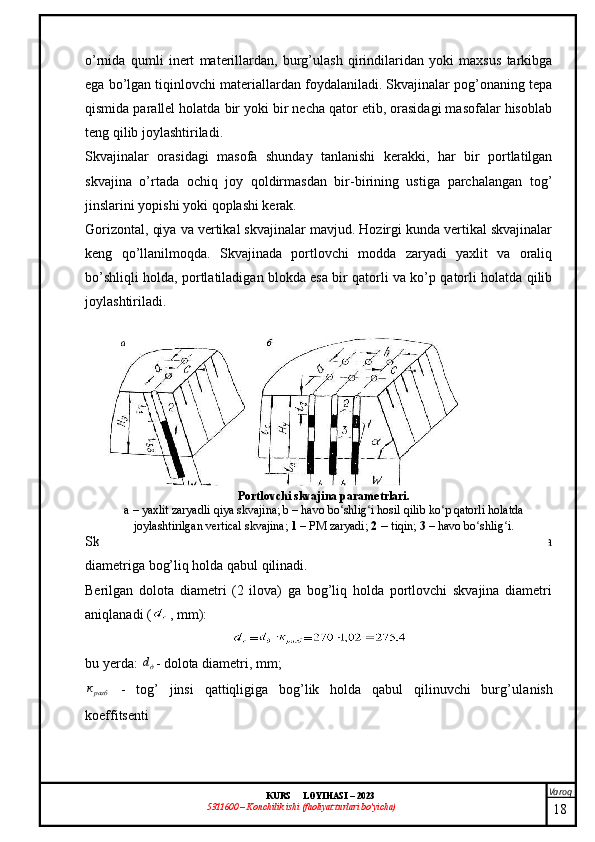 Varoq
KURS  LOYIHASI  –  2023
53 11600 – Konchilik ishi  (faoliyat turlari bo’yicha) o’rnida   qumli   inert   materillardan,   burg’ulash   qirindilaridan   yoki   maxsus   tarkibga
ega bo’lgan tiqinlovchi materiallardan foydalaniladi. Skvajinalar pog’onaning tepa
qismida parallel holatda bir yoki bir necha qator etib, orasidagi masofalar hisoblab
teng qilib joylashtiriladi.
Skvajinalar   orasidagi   masofa   shunday   tanlanishi   kerakki,   har   bir   portlatilgan
skvajina   o’rtada   ochiq   joy   qoldirmasdan   bir-birining   ustiga   parchalangan   tog’
jinslarini yopishi yoki qoplashi kerak.
Gorizontal, qiya va vertikal skvajinalar mavjud. Hozirgi kunda vertikal skvajinalar
keng   qo’llanilmoqda.   Skvajinada   portlovchi   modda   zaryadi   yaxlit   va   oraliq
bo’shliqli holda, portlatiladigan blokda esa bir qatorli va ko’p qatorli holatda qilib
joylashtiriladi. 
Skvajina   diametri   tog’   jinsi   xususiyati   va   burg’ulash   stanogi   modeli,   dolota
diametriga bog’liq holda qabul qilinadi. 
Berilgan   dolota   diametri   (2   ilova)   ga   bog’liq   holda   portlovchi   skvajina   diametri
aniqlanadi  ( , mm):
= =
bu yerda: дd - dolota diametri, mm;	
разбк
  -   tog’   jinsi   qattiqligiga   bog’lik   holda   qabul   qilinuvchi   burg’ula ni sh
koeffitsenti 
18Portlovchi skvajina parametrlari .
а – yaxlit zaryadli qiya skvajina; b – havo bo shlig i hosil qilib ko p qatorli holatda	
ʻ ʻ ʻ
joylashtirilgan vertical skvajina;  1  – PM zaryadi;  2  –  tiqin;  3  –   havo bo shlig i.	
ʻ ʻ 