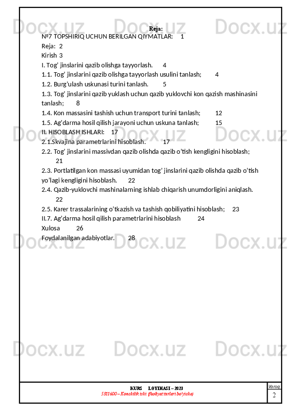 Varoq
KURS  LOYIHASI  –  2023
53 11600 – Konchilik ishi  (faoliyat turlari bo’yicha)  Reja:
№7 TOPSHIRIQ UCHUN BERILGAN QIYMATLAR: 1
Reja: 2
Kirish 3
I. Tog’ jinslarini qazib olishga tayyorlash. 4
1.1. Tog’ jinslarini qazib olishga tayyorlash usulini tanlash; 4
1.2. Burg’ulash uskunasi turini tanlash. 5
1.3. Tog’ jinslarini qazib yuklash uchun qazib yuklovchi kon qazish mashinasini 
tanlash; 8
1.4. Kon massasini tashish uchun transport turini tanlash; 12
1.5. Ag’darma hosil qilish jarayoni uchun uskuna tanlash; 15
II. HISOBLASH ISHLARI: 17
2.1.Skvajina parametrlarini hisoblash. 17
2.2. Tog’ jinslarini massivdan qazib olishda qazib o’tish kengligini hisoblash;
21
2.3. Portlatilgan kon massasi uyumidan tog’ jinslarini qazib olishda qazib o’tish 
yo’lagi kengligini hisoblash. 22
2.4. Qazib-yuklovchi mashinalarning ishlab chiqarish unumdorligini aniqlash.
22
2.5. Karer trassalarining o’tkazish va tashish qobiliyatini hisoblash; 23
II.7. Ag’darma hosil qilish parametrlarini hisoblash 24
Xulosa 26
Foydalanilgan adabiyotlar. 28
2 