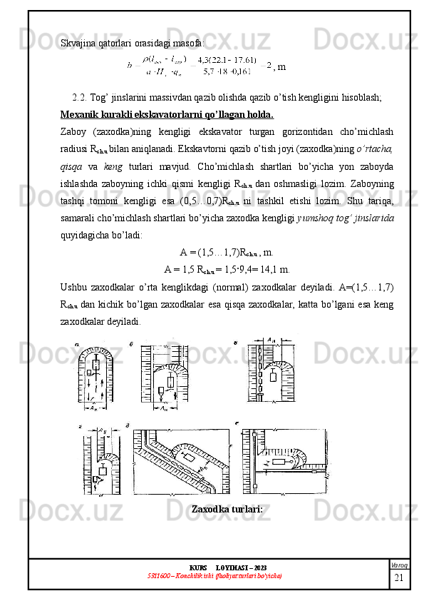 Varoq
KURS  LOYIHASI  –  2023
53 11600 – Konchilik ishi  (faoliyat turlari bo’yicha) Skvajina qatorlari orasidagi masofa : 
, m
2.2. Tog’ jinslarini massivdan qazib olishda qazib o’tish kengligini hisoblash;
Mexanik kurakli ekskavatorlarni qo’llagan holda.
Zaboy   (zaxodka)ning   kengligi   ekskavator   turgan   gorizontidan   cho’michlash
radiusi  R
ch.u  bilan aniqlanadi. Ekskavtorni qazib o’tish joyi (zaxodka)ning  o’rtacha,
qisqa   va   keng   turlari   mavjud.   Cho’michlash   shartlari   bo’yicha   yon   zaboyda
ishlashda   zaboyning   ichki   qismi   kengligi   R
ch.u   dan   oshmasligi   lozim.   Zaboyning
tashqi   tomoni   kengligi   esa   (0,5…0,7)R
ch.u   ni   tashkil   etishi   lozim.   Shu   tariqa,
samarali cho’michlash shartlari bo’yicha zaxodka kengligi  yumshoq tog’ jinslarida
quyidagicha bo’ladi:
A = (1,5…1,7)R
ch.u  , m.
A = 1,5 R
ch.u  = 1,5 · 9,4= 14,1 m.
Ushbu   zaxodkalar   o’rta   kenglikdagi   (normal)   zaxodkalar   deyiladi.   A=(1,5…1,7)
R
ch.u   dan kichik bo’lgan  zaxodkalar  esa  qisqa zaxodkalar, katta  bo’lgani  esa  keng
zaxodkalar deyiladi. 
Zaxodka turlari :
21 