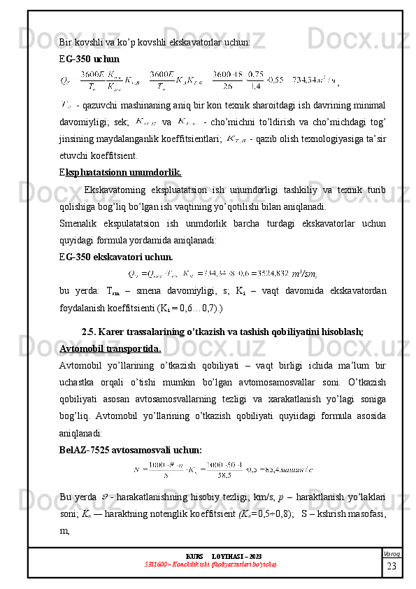 Varoq
KURS  LOYIHASI  –  2023
53 11600 – Konchilik ishi  (faoliyat turlari bo’yicha) Bir kovshli va ko’p kovshli ekskavatorlar uchun:
E G-350 uchun
,
  -   qazuvchi mashinaning aniq bir kon texnik sharoitdagi ish davrining minimal
davomiyligi;   s ek ;     va     -   cho’michni   to’ldirish   va   cho’michdagi   tog’
jinsining maydalanganlik koeffitsientlari;   -  qazib olish texnologiyasiga ta’sir
etuvchi  koeffitsient.
E kspluatatsionn unumdorlik.
Ekskavatorning   ekspluatatsion   ish   unumdorligi   tashkiliy   va   texnik   turib
qolishiga bog’liq bo’lgan ish vaqtining yo’qotilishi bilan aniqlanadi.
Smenalik   ekspulatatsion   ish   unmdorlik   barcha   turdagi   ekskavatorlar   uchun
quyidagi formula yordamida aniqlanadi:
E G-350 ekskavatori uchun.
  m 3
/sm,
bu   yerda:   T
sm   –   smena   davomiyligi,   s;   K
i   –   vaqt   davomida   ekskavatordan
foydalanish koeffitsienti (K
i  = 0,6…0,7).)
2.5. Karer trassalarining o’tkazish va tashish qobiliyatini hisoblash;
Avtomobil transportida.
Avtomobil   yo’llarining   o’tkazish   qobiliyati   –   vaqt   birligi   ichida   ma’lum   bir
uchastka   orqali   o’tishi   mumkin   bo’lgan   avtomosamosvallar   soni.   O’tkazish
qobiliyati   asosan   avtosamosvallarning   tezligi   va   xarakatlanish   yo’lagi   soniga
bog’liq.   Avtomobil   yo’llarining   o’tkazish   qobiliyati   quyiidagi   formula   asosida
aniqlanadi: 
BelAZ-7525 avtosamosvali uchun: Bu yerda  	-  harakatlanishning  hisobiy tezligi,  km/s;  	p –  	haraktlanish yo’laklari	
soni	; Kn — 	haraktning notenglik	 koeffitsient 	(K	n=0,5÷0,8);   S – kshrish masofasi	,	
m,
23 