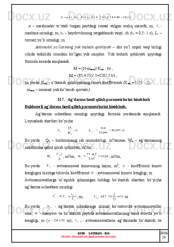 Varoq
KURS  LOYIHASI  –  2023
53 11600 – Konchilik ishi  (faoliyat turlari bo’yicha)    	a  	–   mashinalar   to’xtab   turgan   paytdagi   ruxsat   etilgan   oraliq   masofa,   m;  	-	
mashina uzunligi, m; 	tD – 	haydovchining sergaklanish vaqti, ch 	(tD = 0,5- 1 s); 	LT –	
tormoz yo’li uzunligi, m.Avtomobil   yo’llarining   yuk   tashish   qobiliyati   –   shu   yo’l   orqali   vaqt   birligi
ichida   tashilishi   mumkin   bo’lgan   yuk   miqdori.   Yuk   tashish   qobiliyati   quyidagi
formula asosida aniqlanadi: 
M = (N∙m
nom ) /  K
rez  , t/s ,
M = ( 85,4∙75 ) /  2= 3202,5  t/s ,
bu yerda: K
rez  – o’tkazish qobiliyatining rezerv koeffitsienti (K
rez  = 1,75…2);
   m
nom  – nominal  yuk ko’tarish quvvati ,t.
II.7. Ag’darma hosil qilish parametrlarini hisoblash
Buldozerli ag’darma hosil qilish parametrlarini hisoblash.
Ag’darma   uchastkasi   uzunligi   quyidagi   formula   yordamida   aniqlanadi:
Loyixalash shartlari bo’yicha:
Bu yerda   Q
b   –   buldozer ning   ish   unumdorligi ,   m 3
/smen a ;   W
o   –   ag’darmaning
solishtirma qabul qilish qobiliyati , m 3
/m,
, m 3
/m, , m 3
/m,
Bu yerda :   -   avtosamosval   kuzov ining   hajmi ,   m 3
;     -   koeffitsient   kuzov
kengligini hisobga toluvchi koeffitsient    - avtosamosval kuzov i kengligi , m.
Avtosamosvallarga   to’sqinlik   qilinmagan   holdagi   bo’shatish   shartlari   bo’yicha
ag’darma uchastkasi uzunligi 
, m,  m
Bu yerda :   -   ag’darma   uchaskasiga   xizmat   ko’rsatuvchi   avtosamosvallar
soni ;     -   manyovr   va  bo’shatish   paytida avtosamosvallarning   band etuvchi  yo’li
kengligi ,   m   (   m);   -   avtosamosvallarni   ag’darmada   bo’shatish   va
24 