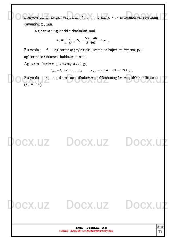 Varoq
KURS  LOYIHASI  –  2023
53 11600 – Konchilik ishi  (faoliyat turlari bo’yicha) manyovi uchun ketgan vaqt , min (   min),   -   avtosamosval  reysining
davomiyligi , min.
Ag’darmaning ishchi uchaskalari soni
, ,
Bu yerda  :  -  ag’darmaga joylashtiriluvchi jins hajmi , m 3
/smen a ; p
b  – 
ag’darmada ishlovchi buldozerlar soni .
Ag’darma frontining umumiy uzunligi;
, m , m
Bu yerda :   -   ag’darma uchastkalarining ishlashining bir vaqtlilik   koeffitsient i
( ).
25 