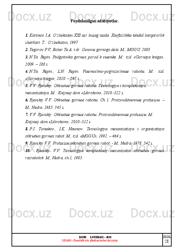 Varoq
KURS  LOYIHASI  –  2023
53 11600 – Konchilik ishi  (faoliyat turlari bo’yicha) Foydalanilgan adabiyotlar.
1. Karimov I.A. O’zbekistan XXI asr busag’asida. Xavfsizlikka tahdid barqarorlik
shartlari. T.: O’zbekiston, 1997.
2. Ye gorov P.V, Bober Ye.A. i dr. Osnov ы  gornogo dela. M., MGGU, 2003
3. N.Ya.   Repin.   Podgotovka   gorn ы x   porod   k   v ы emke.   M.:   izd.   «Gornaya   kniga»,
2009. – 188 s.
4. N.Ya.   Repin.,   L.N.   Repin.   Vыemochno-pogruzochnыe   rabotы.   M.:   izd.
«Gornaya kniga», 2010. – 267 s.
5. V.V. Rjevskiy. Otkrыtыe gornыe rabotы.  Texnologiya i kompleksnaya 
mexanizatsiya. M.: Knijn ы y dom «Librokom», 2010.-522 s.
6. Rjevskiy   V.V.   Otkr ы t ы e   gorn ы e   rabot ы .   Ch   1.   Proizvodstvenn ы e   protsess ы .   –
M., Nedra.  1985. 345 s.
7. V.V. Rjevskiy. Otkrыtыe gornыe rabotы.  Proizvodstvenn ы e protsess ы . M.: 
Knijn ы y dom «Librokom», 2010.-512 s.
8. P.I.   Tomakov .,   I.K.   Naumov.   Texnologiya   mexanizatsiya   i   organizatsiya
otkr ы t ы x gorn ы x rabot.  M., izd. «MGGU», 1992. – 464 s.
9. Rjevskiy V.V. Protsessы otkrыtыx gornыx rabot. -  M., Nedra. 1978. 542 s.
10. Rjevskiy.   V.V.   Texnologiya   kompleksnoy   mexanizatsii   otkrыtыx   gornыx
razrabotok. M., Nedra, ch.1, 1985.
28 