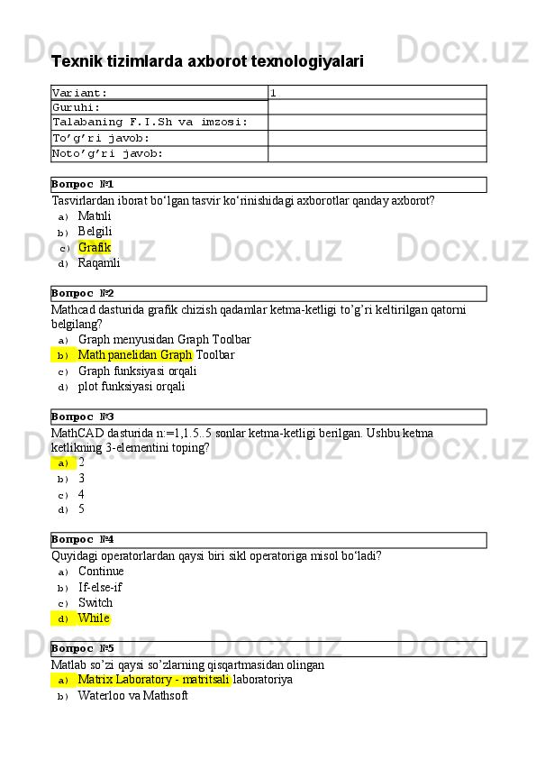 Вопрос   №1
Вопрос   №2
Вопрос   №3
Вопрос   №4
Вопрос   №5Texnik   tizimlarda   axborot  texnologiyalari
Variant: 1
Guruhi:
Talabaning   F.I.Sh   va   imzosi:
To’g’ri   javob:
Noto’g’ri   javob:
Tasvirlardan   iborat   bo‘lgan   tasvir   ko‘rinishidagi   axborotlar   qanday   axborot?
a)  Matnli
b)  Belgili
c)  Grafik
d)  Raqamli
Mathcad   dasturida   grafik   chizish   qadamlar   ketma-ketligi   to’g’ri   keltirilgan   qatorni 
belgilang?
a)  Graph   menyusidan   Graph   Toolbar
b)  Math   panelidan   Graph   Toolbar
c)  Graph   funksiyasi   orqali
d)  plot   funksiyasi   orqali
MathCAD   dasturida   n:=1,1.5..5   sonlar   ketma-ketligi   berilgan.   Ushbu   ketma 
ketlikning 3-elementini toping?
a)  2
b)  3
c)  4
d)  5
Quyidagi   operatorlardan   qaysi   biri   sikl   operatoriga   misol   bo‘ladi?
a)  Continue
b)  If-else- if
c)  Switch
d)  While
Matlab   so’zi   qaysi   so’zlarning   qisqartmasidan   olingan
a)  Matrix   Laboratory   -   matritsali   laboratoriya
b)  Waterloo   va   Mathsoft 