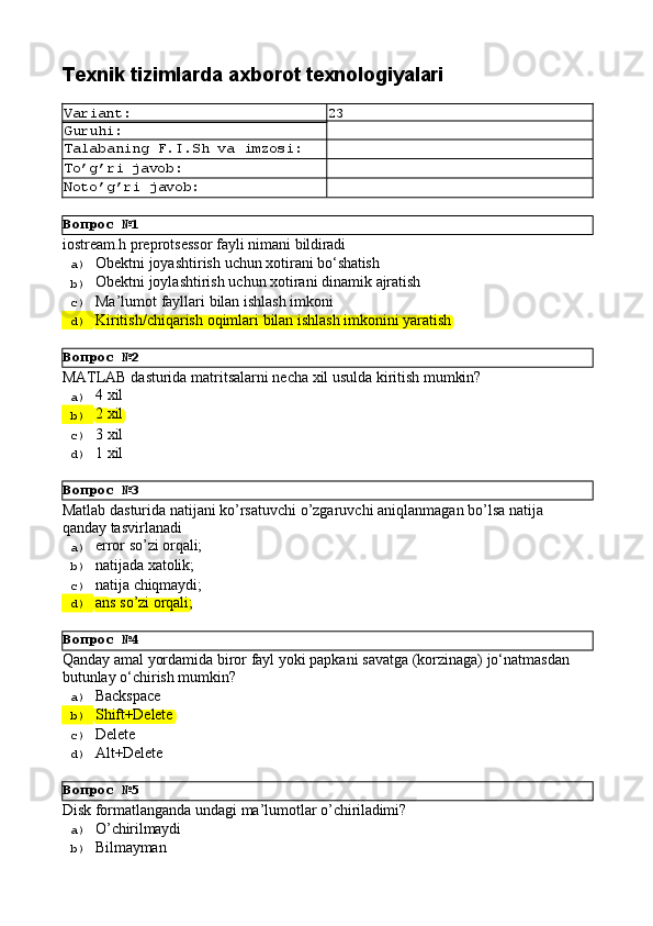 Вопрос   №1
Вопрос   №2
Вопрос   №3
Вопрос   №4
Вопрос   №5Texnik   tizimlarda   axborot  texnologiyalari
Variant: 23
Guruhi:
Talabaning   F.I.Sh   va   imzosi:
To’g’ri   javob:
Noto’g’ri   javob:
iostream.h   preprotsessor   fayli   nimani   bildiradi
a)  Obektni   joyashtirish   uchun   xotirani   bо‘shatish
b)  Obektni   joylashtirish   uchun   xotirani   dinamik   ajratish
c)  Ma’lumot   fayllari   bilan   ishlash   imkoni
d)  Kiritish/chiqarish   oqimlari   bilan   ishlash   imkonini   yaratish
MATLAB   dasturida   matritsalarni   necha   xil   usulda   kiritish   mumkin?
a)  4   xil
b)  2   xil
c)  3   xil
d)  1   xil
Matlab   dasturida   natijani   ko’rsatuvchi   o’zgaruvchi   aniqlanmagan   bo’lsa   natija 
qanday tasvirlanadi
a)  error   so’zi   orqali;
b)  natijada   xatolik;
c)  natija   chiqmaydi;
d)  ans   so’zi   orqali;
Qanday   amal   yordamida   biror   fayl   yoki   papkani   savatga   (korzinaga)   jo‘natmasdan 
butunlay o‘chirish mumkin?
a)  Backspace
b)  Shift+Delete
c)  Delete
d)  Alt+Delete
Disk   fоrmаtlаngаndа   undаgi   mа’lumоtlаr   o’chirilаdimi?
a)  O’chirilmаydi
b)  Bilmаymаn 