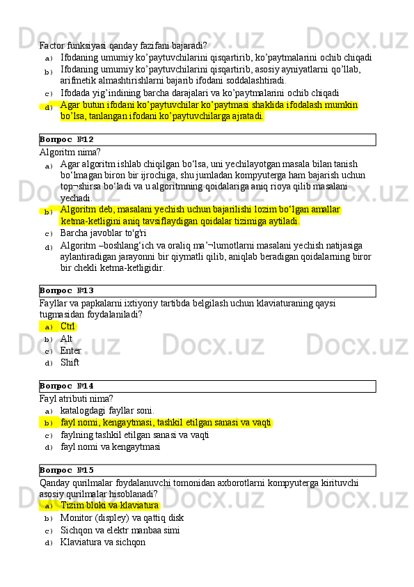 Вопрос   №12
Вопрос   №13
Вопрос   №14
Вопрос   №15Factor funksiyasi   qanday   fazifani   bajaradi?
a)  Ifodaning   umumiy   ko’paytuvchilarini   qisqartirib,   ko’paytmalarini   ochib   chiqadi
b)  Ifodaning   umumiy   ko’paytuvchilarini   qisqartirib,   asosiy   ayniyatlarni   qo’llab, 
arifmetik almashtirishlarni bajarib ifodani soddalashtiradi.
c)  Ifodada   yig’indining   barcha   darajalari   va   ko’paytmalarini   ochib   chiqadi
d)  Agar   butun   ifodani   ko’paytuvchilar   ko’paytmasi   shaklida   ifodalash   mumkin 
bo’lsa, tanlangan ifodani ko’paytuvchilarga ajratadi.
Algoritm   nima?
a)  Agar algoritm ishlab chiqilgan bo‘lsa, uni yechilayotgan masala bilan tanish 
bo‘lmagan   biron   bir   ijrochiga,   shu   jumladan   kompyuterga   ham   bajarish   uchun 
top¬shirsa bo‘ladi va u algoritmning qoidalariga aniq rioya qilib masalani 
yechadi.
b)  Algoritm   deb,   masalani   yechish   uchun   bajarilishi   lozim   bo‘lgan   amallar
  ketma-ketligini   aniq   tavsiflaydigan   qoidalar   tizimiga   aytiladi.
c)  Barcha   javoblar   to'g'ri
d)  Algoritm   –boshlang‘ich   va   oraliq   ma’¬lumotlarni   masalani   yechish   natijasiga
aylantiradigan   jarayonni   bir   qiymatli   qilib,   aniqlab   beradigan   qoidalarning   biror
bir chekli ketma-ketligidir.
Fayllar   va   papkalarni   ixtiyoriy   tartibda   belgilash   uchun   klaviaturaning qaysi 
tugmasidan foydalaniladi?
a)  Ctrl
b)  Alt
c)  Enter
d)  Shift
Fayl   atributi   nima?
a)  katalogdagi   fayllar   soni.
b)  fayl   nomi,   kengaytmasi,   tashkil   etilgan   sanasi   va   vaqti
c)  faylning   tashkil   etilgan   sanasi   va   vaqti
d)  fayl   nomi   va  kengaytmasi
Qanday   qurilmalar   foydalanuvchi   tomonidan   axborotlarni   kompyuterga   kirituvchi 
asosiy qurilmalar hisoblanadi?
a)  Tizim   bloki   va   klaviatura
b)  Monitor   (displey)   va   qattiq   disk
c)  Sichqon   va   elektr   manbaa  simi
d)  Klaviatura   va   sichqon 