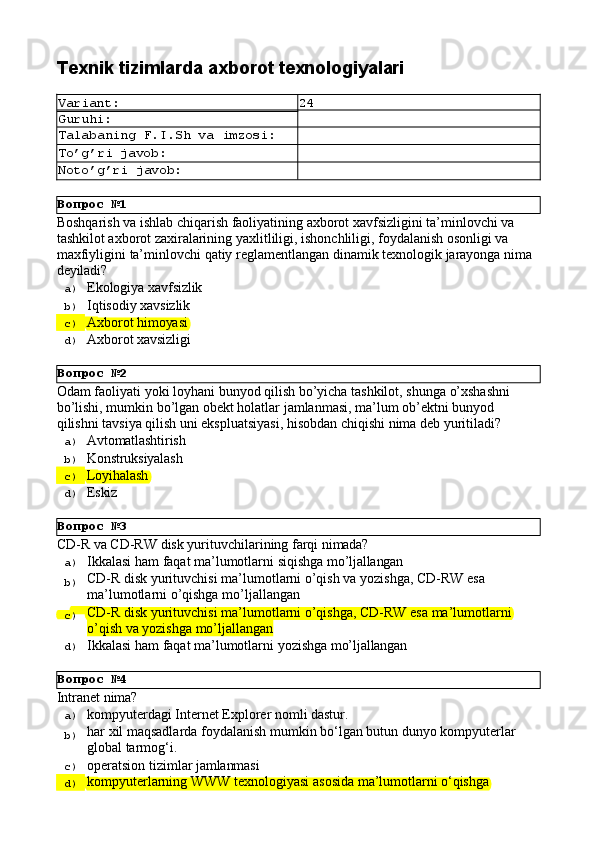 Вопрос   №1
Вопрос   №2
Вопрос   №3
Вопрос   №4Texnik   tizimlarda   axborot  texnologiyalari
Variant: 24
Guruhi:
Talabaning   F.I.Sh   va   imzosi:
To’g’ri   javob:
Noto’g’ri   javob:
Boshqarish va ishlab chiqarish faoliyatining axborot xavfsizligini ta’minlovchi va 
tashkilot axborot zaxiralarining yaxlitliligi, ishonchliligi, foydalanish osonligi va 
maxfiyligini   ta’minlovchi   qatiy   reglamentlangan   dinamik   texnologik   jarayonga   nima 
deyiladi?
a)  Ekologiya   xavfsizlik
b)  Iqtisodiy   xavsizlik
c)  Axborot   himoyasi
d)  Axborot   xavsizligi
Odam   faoliyati   yoki   loyhani   bunyod   qilish   bo’yicha   tashkilot,   shunga   o’xshashni 
bo’lishi, mumkin bo’lgan obekt holatlar jamlanmasi, ma’lum ob’ektni bunyod 
qilishni tavsiya qilish uni ekspluatsiyasi, hisobdan chiqishi nima deb yuritiladi?
a)  Avtomatlashtirish
b)  Konstruksiyalash
c)  Loyihalash
d)  Eskiz
CD-R   vа   CD-RW   disk   yurituvchilаrining   fаrqi   nimаdа?
a)  Ikkаlаsi   hаm   fаqаt   mа’lumоtlаrni   siqishgа   mo’ljаllаngаn
b)  CD-R   disk   yurituvchisi   mа’lumоtlаrni   o’qish   vа   yozishgа,   CD-RW   esа 
mа’lumоtlаrni o’qishgа mo’ljаllаngаn
c)  CD-R   disk   yurituvchisi   mа’lumоtlаrni   o’qishgа,   CD-RW   esа   mа’lumоtlаrni
o’qish vа yozishgа mo’ljаllаngаn
d)  Ikkаlаsi   hаm   fаqаt   mа’lumоtlаrni   yozishgа   mo’ljаllаngаn
Intranet   nima?
a)  kompyuterdagi   Internet   Explorer   nomli   dastur.
b)  har   xil   maqsadlarda   foydalanish   mumkin   bo‘lgan   butun   dunyo   kompyuterlar
global tarmog‘i.
c)  operatsion   tizimlar   jamlanmasi
d)  kompyuterlarning   WWW   texnologiyasi   asosida   ma’lumotlarni   o‘qishga 