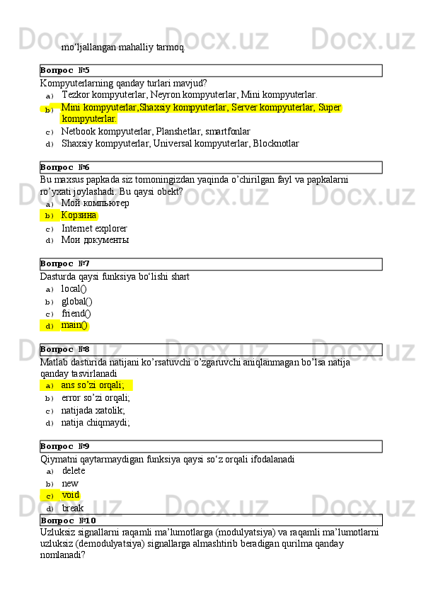 Вопрос   №5
Вопрос   №6
Вопрос   №7
Вопрос   №8
Вопрос   №9mo‘ljallangan   mahalliy   tarmoq.
Kompyuterlarning   qanday   turlari   mavjud?
a)  Tezkor   kompyuterlar,   Neyron   kompyuterlar,   Mini   kompyuterlar.
b)  Mini   kompyuterlar,Shaxsiy   kompyuterlar,   Server   kompyuterlar,   Super
  kompyuterlar.
c)  Netbook   kompyuterlar,   Planshetlar,   smartfonlar
d)  Shaxsiy   kompyuterlar,   Universal   kompyuterlar,   Blocknotlar
Bu   maxsus   papkada   siz   tomoningizdan   yaqinda   o’chirilgan   fayl   va   papkalarni 
ro’yxati joylashadi. Bu qaysi obekt?
a)  Мой   компьютер
b)  Корзина
c)  Internet   explorer
d)  Мои   документы
Dasturda   qaysi   funksiya   bо‘lishi   shart
a)  local()
b)  global()
c)  friend()
d)  main()
Matlab   dasturida   natijani   ko’rsatuvchi   o’zgaruvchi   aniqlanmagan   bo’lsa   natija 
qanday tasvirlanadi
a)  ans   so’zi   orqali;
b)  error   so’zi   orqali;
c)  natijada   xatolik;
d)  natija   chiqmaydi;
Qiymatni   qaytarmaydigan   funksiya   qaysi   sо‘z   orqali   ifodalanadi
a)  delete
b)  new
c)  void
d) 
break
Вопрос   №10
Uzluksiz   signallarni   raqamli   ma’lumotlarga   (modulyatsiya)   va   raqamli   ma’lumotlarni 
uzluksiz (demodulyatsiya) signallarga almashtirib beradigan qurilma qanday 
nomlanadi? 