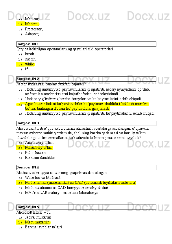 Вопрос   №11
Вопрос   №12
Вопрос   №13
Вопрос   №14
Вопрос   №15a)  Monitor;
b)  Modem;
c)  Protsessor;
d)  Adapter;
Quyida   keltirilgan   operatorlarning   qaysilari   sikl   operatorlari
a)  break
b)  switch
c)  while
d)  if
Factor   funksiyasi   qanday   fazifani   bajaradi?
a)  Ifodaning   umumiy   ko’paytuvchilarini   qisqartirib,   asosiy   ayniyatlarni   qo’llab, 
arifmetik almashtirishlarni bajarib ifodani soddalashtiradi.
b)  Ifodada   yig’indining   barcha   darajalari   va   ko’paytmalarini   ochib   chiqadi
c)  Agar   butun   ifodani   ko’paytuvchilar   ko’paytmasi   shaklida   ifodalash   mumkin 
bo’lsa, tanlangan ifodani ko’paytuvchilarga ajratadi.
d)  Ifodaning   umumiy   ko’paytuvchilarini   qisqartirib,   ko’paytmalarini   ochib   chiqadi
Masofadan   turib   o‘quv   axborotlarini   almashish   vositalarga   asoslangan,   o‘qituvchi 
maxsus axborot muhiti yordamida, aholining barcha qatlamlari va horijiy ta’lim 
oluvchilarga ta’lim xizmatlarini ko‘rsatuvchi ta’lim majmuasi nima deyiladi?
a)  Ana'anaviy   ta'lim
b)  Masofaviy   ta'lim
c)  Pul   o'tkazish
d)  Elektron   darsliklar
Mathcad   so’zi   qaysi   so’zlarning   qisqartmasidan   olingan
a)  Waterloo   va   Mathsoft
b)  Маthematika   (matematika)   ва   CAD   (avtomatik   loyihalash   sistemasi)
c)  Маth   kutubxona   ва   CAD   kompyuter   amaliy   dasturi
d)  MATrix   LABoratory   -   matritsali   laboratoriya
Microsoft   Excel   –   bu:
a)  Jadval   muxarriri
b)  Matn   muxarriri
c)  Barcha   javoblar   to‘g‘ri 