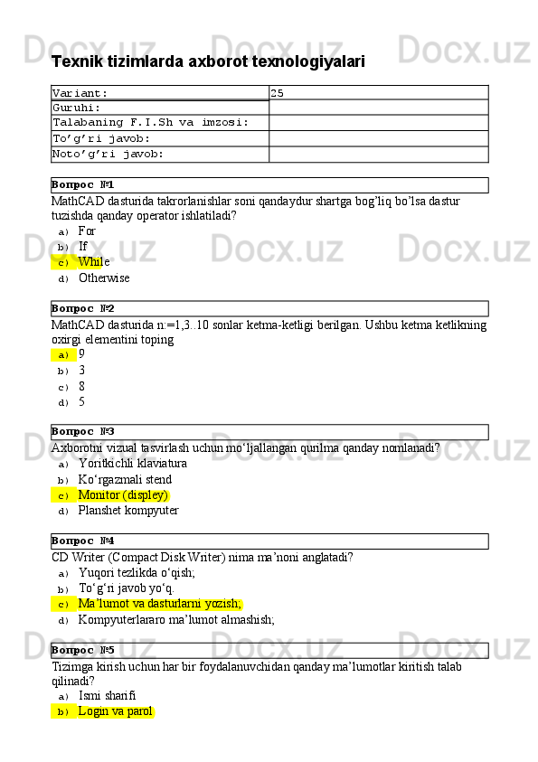 Вопрос   №1
Вопрос   №2
Вопрос   №3
Вопрос   №4
Вопрос   №5Texnik   tizimlarda   axborot  texnologiyalari
Variant: 25
Guruhi:
Talabaning   F.I.Sh   va   imzosi:
To’g’ri   javob:
Noto’g’ri   javob:
MathCAD   dasturida   takrorlanishlar   soni   qandaydur   shartga   bog’liq   bo’lsa   dastur 
tuzishda qanday operator ishlatiladi?
a)  For
b)  If
c)  While
d)  Otherwise
MathCAD   dasturida   n:=1,3..10   sonlar   ketma-ketligi   berilgan.   Ushbu   ketma   ketlikning 
oxirgi elementini toping
a)  9
b)  3
c)  8
d)  5
Axborotni   vizual   tasvirlash   uchun   mo‘ljallangan   qurilma   qanday   nomlanadi?
a)  Yoritkichli   klaviatura
b)  Ko‘rgazmali   stend
c)  Monitor   (displey)
d)  Planshet   kompyuter
CD   Writer   (Compact   Disk   Writer)   nima   ma’noni   anglatadi?
a)  Yuqori   tezlikda   о‘qish;
b)  Tо‘g‘ri   javob  yо‘q.
c)  Ma’lumot   va   dasturlarni   yozish;
d)  Kompyuterlararo   ma’lumot   almashish;
Tizimga   kirish   uchun   har   bir   foydalanuvchidan   qanday   ma’lumotlar   kiritish   talab 
qilinadi?
a)  Ismi   sharifi
b)  Login   va  parol 