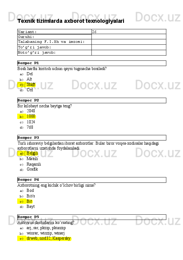 Вопрос   №1
Вопрос   №2
Вопрос   №3
Вопрос   №4
Вопрос   №5Texnik   tizimlarda   axborot  texnologiyalari
Variant: 26
Guruhi:
Talabaning   F.I.Sh   va   imzosi:
To’g’ri   javob:
Noto’g’ri   javob:
Bоsh   hаrfni   kiritish   uchun   qаysi   tugmаchа   bоsilаdi?
a)  Del
b)  Alt
c)  Shift
d)  Ctrl
Bir   kilobayt   necha   baytga   teng?
a)  2048
b)  1000
c)  1024
d)  768
Turli   ishoraviy   belgilardan   iborat   axborotlar.   Bular   biror   voqea-xodisalar   haqidagi 
axborotlarni uzatishda foydalaniladi.
a)  Belgili
b)  Matnli
c)  Raqamli
d)  Grafik
Axborotning   eng   kichik   o‘lchov   birligi   nima?
a)  Bod
b)  Bit/s
c)  Bit
d)  Bayt
Antivirus   dasturlarini   ko‘rsating?
a)  arj,   rar,   pkzip,   pkunzip
b)  winrar,   winzip,   winarj
c)  drweb,   nod32,   Kaspersky 
