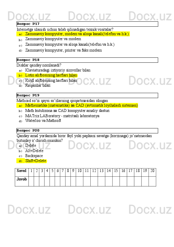 Вопрос   №18
Вопрос   №19
Вопрос   №20Internetga   ulanish   uchun   talab   qilinadigan   texnik   vositalar?
a)  Zamonaviy   kompyuter,   modem   va   aloqa   kanali(telefon   va   h.k.)
b)  Zamonaviy   kompyuter   va   modem
c)  Zamonaviy   kompyuter   va   aloqa   kanali(telefon   va   h.k.)
d)  Zamonaviy   kompyuter,   printer   va   faks   modem
Disklаr   qаndаy   nоmlаnаdi?
a)  Klаviаturаdаgi   iхtiyoriy   simvоllаr   bilаn
b)  Lоtin   аlifbоsining   hаrflаri   bilаn
c)  Kirill   аlifbоsining   hаrflаri   bilаn
d)  Rаqаmlаr   bilаn
Mathcad   so’zi   qaysi   so’zlarning   qisqartmasidan   olingan
a)  Маthematika   (matematika)   ва   CAD   (avtomatik   loyihalash   sistemasi)
b)  Маth   kutubxona   ва   CAD   kompyuter   amaliy   dasturi
c)  MATrix   LABoratory   -   matritsali   laboratoriya
d)  Waterloo   va   Mathsoft
Qanday   amal   yordamida   biror   fayl   yoki   papkani   savatga   (korzinaga)   jo‘natmasdan 
butunlay o‘chirish mumkin?
a)  Delete
b)  Alt+Delete
c)  Backspace
d)  Shift+Delete
Savol 1 2 3 4 5 6 7 8 9 10 11 12 13 14 15 16 17 18 19 20
Javob Вопрос   №17 