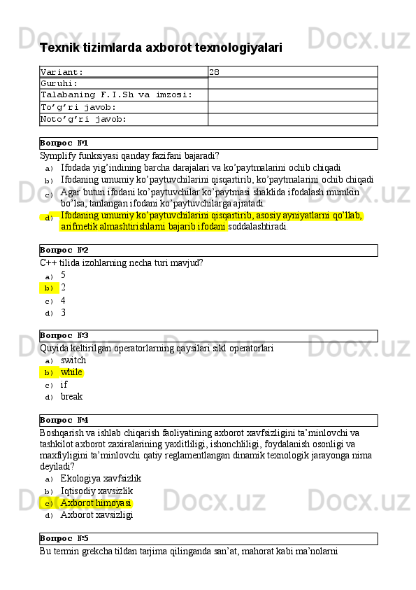 Вопрос   №1
Вопрос   №2
Вопрос   №3
Вопрос   №4
Вопрос   №5Texnik   tizimlarda   axborot  texnologiyalari
Variant: 28
Guruhi:
Talabaning   F.I.Sh   va   imzosi:
To’g’ri   javob:
Noto’g’ri   javob:
Symplify   funksiyasi   qanday   fazifani   bajaradi?
a)  Ifodada   yig’indining   barcha   darajalari   va   ko’paytmalarini   ochib   chiqadi
b)  Ifodaning   umumiy   ko’paytuvchilarini   qisqartirib,   ko’paytmalarini   ochib   chiqadi
c)  Agar   butun   ifodani   ko’paytuvchilar   ko’paytmasi   shaklida   ifodalash   mumkin 
bo’lsa, tanlangan ifodani ko’paytuvchilarga ajratadi.
d)  Ifodaning   umumiy   ko’paytuvchilarini   qisqartirib,   asosiy   ayniyatlarni   qo’llab,
  arifmetik   almashtirishlarni   bajarib   ifodani   soddalashtiradi.
С++   tilida   izohlarning   necha   turi   mavjud?
a)  5
b)  2
c)  4
d)  3
Quyida   keltirilgan   operatorlarning   qaysilari   sikl   operatorlari
a)  switch
b)  while
c)  if
d)  break
Boshqarish va ishlab chiqarish faoliyatining axborot xavfsizligini ta’minlovchi va 
tashkilot axborot zaxiralarining yaxlitliligi, ishonchliligi, foydalanish osonligi va 
maxfiyligini   ta’minlovchi   qatiy   reglamentlangan   dinamik   texnologik   jarayonga   nima 
deyiladi?
a)  Ekologiya   xavfsizlik
b)  Iqtisodiy   xavsizlik
c)  Axborot   himoyasi
d)  Axborot   xavsizligi
Bu   termin   grekcha   tildan   tarjima   qilinganda   san’at,   mahorat   kabi   ma’nolarni 