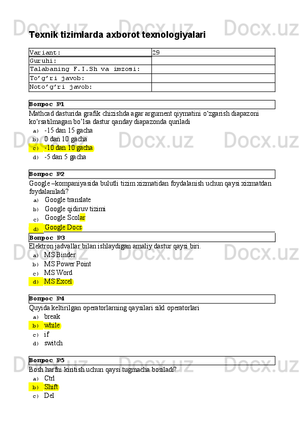 Вопрос   №1
Вопрос   №2
Вопрос   №4
Вопрос   №5Texnik   tizimlarda   axborot  texnologiyalari
Variant: 29
Guruhi:
Talabaning   F.I.Sh   va   imzosi:
To’g’ri   javob:
Noto’g’ri   javob:
Mathcad   dasturida   grafik   chizishda   agar   argument   qiymatini   o‘zgarish   diapazoni 
ko‘rsatilmagan bo’lsa dastur qanday diapazonda quriladi
a)  -15   dan   15  gacha
b)  0 dan   10   gacha
c)  -10   dan   10  gacha
d)  -5 dan   5   gacha
Google   –kompaniyasida   bulutli   tizim   xizmatidan   foydalanish   uchun   qaysi   xizmatdan 
foydalaniladi?
a)  Google   translate
b)  Google   qidiruv   tizimi
c)  Google   Scol ar
d)  Google   Docs
Вопрос   №3
Elеktrоn   jаdvаllаr   bilаn   ishlаydigаn   аmаliy   dаstur   qаysi   biri.
a)  MS  Binder
b)  MS   Power   Point
c)  MS   Word
d)  MS  Excel
Quyida   keltirilgan   operatorlarning   qaysilari   sikl   operatorlari
a)  break
b)  while
c)  if
d)  switch
Bоsh   hаrfni   kiritish   uchun   qаysi   tugmаchа   bоsilаdi?
a)  Ctrl
b)  Shift
c)  Del 