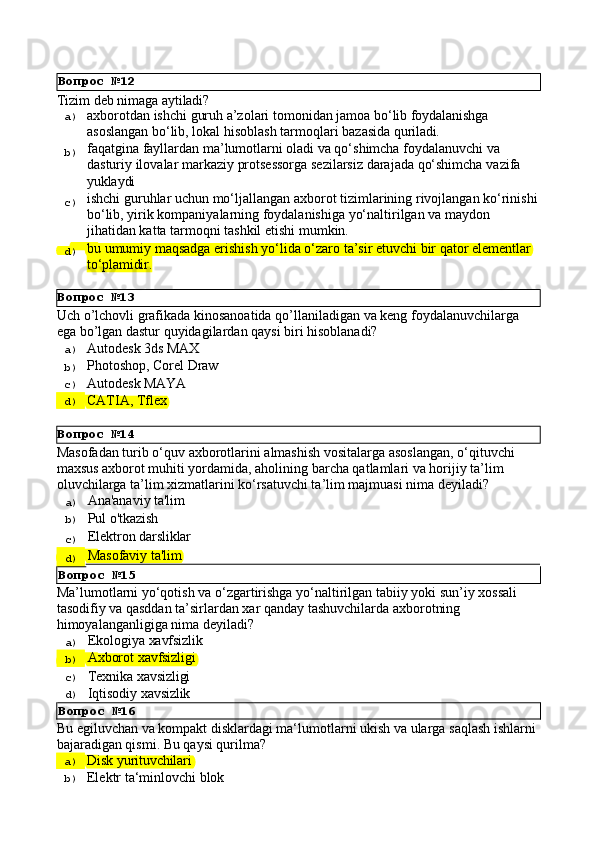 Вопрос   №13
Вопрос   №14Tizim   deb   nimaga  aytiladi?
a)  axborotdan   ishchi   guruh   a’zolari   tomonidan   jamoa   bo‘lib   foydalanishga
asoslangan   bo‘lib,   lokal   hisoblash   tarmoqlari   bazasida   quriladi.
b)  faqatgina fayllardan ma’lumotlarni oladi va qo‘shimcha foydalanuvchi va 
dasturiy   ilovalar   markaziy   protsessorga   sezilarsiz   darajada   qo‘shimcha   vazifa 
yuklaydi
c)  ishchi   guruhlar   uchun   mo‘ljallangan   axborot   tizimlarining   rivojlangan   ko‘rinishi
bo‘lib, yirik kompaniyalarning foydalanishiga yo‘naltirilgan va maydon 
jihatidan katta tarmoqni tashkil etishi mumkin.
d)  bu   umumiy   maqsadga   erishish   yo‘lida   o‘zaro   ta’sir   etuvchi   bir   qator   elementlar 
to‘plamidir.
Uch   o’lchovli   grafikada   kinosanoatida   qo’llaniladigan   va   keng   foydalanuvchilarga 
ega bo’lgan dastur quyidagilardan qaysi biri hisoblanadi?
a)  Autodesk   3ds  MAX
b)  Photoshop,   Corel   Draw
c)  Autodesk   MAYA
d)  CATIA,   Tflex
Masofadan   turib   o‘quv   axborotlarini   almashish   vositalarga   asoslangan,   o‘qituvchi 
maxsus axborot muhiti yordamida, aholining barcha qatlamlari va horijiy ta’lim 
oluvchilarga ta’lim xizmatlarini ko‘rsatuvchi ta’lim majmuasi nima deyiladi?
a)  Ana'anaviy   ta'lim
b)  Pul   o'tkazish
c)  Elektron   darsliklar
d)  Masofaviy   ta'lim
Вопрос   №15
Ma’lumotlarni   yo‘qotish   va   o‘zgartirishga   yo‘naltirilgan   tabiiy   yoki   sun’iy   xossali 
tasodifiy va qasddan ta’sirlardan xar qanday tashuvchilarda axborotning 
himoyalanganligiga nima deyiladi?
a)  Ekologiya   xavfsizlik
b)  Axborot   xavfsizligi
c)  Texnika   xavsizligi
d)  Iqtisodiy   xavsizlik
Вопрос   №16
Bu   egiluvchan   va   kompakt   disklardagi   ma‘lumotlarni   ukish   va ularga   saqlash   ishlarni 
bajaradigan qismi. Bu qaysi qurilma?
a)  Disk   yurituvchilari
b)  Elektr   ta‘minlovchi   blokВопрос   №12 