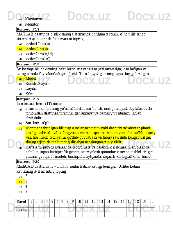 c)  Klaviatura
d)  Monitor
Вопрос   №17
MATLAB   dasturida   o’nlik   sanoq   sistemasida   berilgan   x   sonini   o’noltilik   sanoq 
sistemasiga o’tkazish funksiyasini toping
a)  >>dec16hex(x)
b)  >>dec2hex(x)
c)  >>dec2hex(x,16)
d) 
>>dec2hex(‘x’)
Вопрос   №18
Bu boshqa bir ob'ektning ba'zi bir xususiyatlariga (asl nusxasiga) ega bo'lgan va 
uning   o'rnida   foydalaniladigan   ob'ekt.   Ta’rif   quydagilarning   qaysi   biriga   berilgan.
a)  Model
b)  Konstruksiya
c)  Loyiha
d)  Eskiz
Вопрос   №19
Intellektual   tizim   (IT)   nima?
a)  informatika   fanining   yo'nalishlardan   biri   bo’lib,   uning   maqsadi   foydalanuvchi 
tomonidan dasturlashtirishtirilgan apparat va dasturiy vositalarni ishlab 
chiqishdir.
b)  Barchasi   to’g’ri.
c)  Avtomatlashtirilgan   bilimga   asoslangan   tizim   yoki   dasturiy   ta'minot   to'plami,
  amalga   oshirish   uchun   lingvistik   va   mantiqiy-matematik   vositalar   bo’lib,   asosiy
  vazifasi   inson   faoliyatini   qo'llab-quvvatlash   va   tabiiy   ravishda   kengaytirilgan
  dialog   rejimida   ma'lumot   qidirishga   asoslangan   suniy   tildir.
d)  Kartalarni proyeksiyalashda, koordinata va balandlik sistemasini aniqlashda 
qabul   qilingan   kartografik   generalizatsiyalash   qonunlari   asosida   tashkil   etilgan 
yuzaning raqamli modeli, boshqacha aytganda, raqamli kartografik ma’lumot
Вопрос   №20
MathCAD   dasturida   n:=1,1.5..5   sonlar   ketma-ketligi   berilgan.   Ushbu   ketma 
ketlikning 3-elementini toping
a)  3
b)  2
c)  4
d)  5
Savol 1 2 3 4 5 6 7 8 9 10 11 12 13 14 15 16 17 18 19 20
Javob 