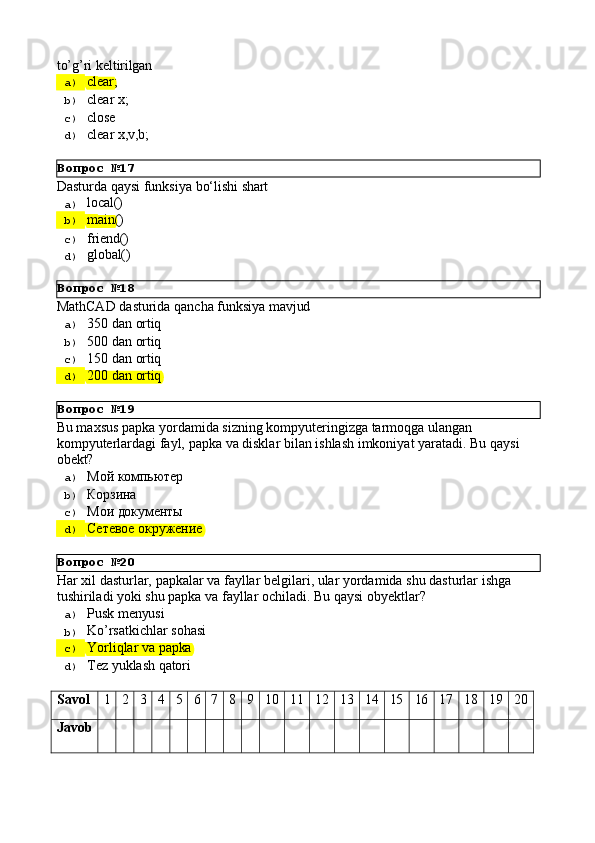 Вопрос   №17
Вопрос   №18
Вопрос   №19
Вопрос   №20to’g’ri   keltirilgan
a)  clear;
b)  clear   x;
c)  close
d)  clear   x,v,b;
Dasturda   qaysi   funksiya   bо‘lishi   shart
a)  local()
b)  main()
c)  friend()
d)  global()
MathCAD   dasturida   qancha   funksiya   mavjud
a)  350   dan   ortiq
b)  500   dan   ortiq
c)  150   dan   ortiq
d)  200   dan   ortiq
Bu maxsus papka yordamida sizning kompyuteringizga tarmoqga ulangan 
kompyuterlardagi   fayl,   papka   va   disklar   bilan   ishlash   imkoniyat   yaratadi.   Bu   qaysi 
obekt?
a)  Мой   компьютер
b)  Корзина
c)  Мои   документы
d)  Сетевое  окружение
Har   xil   dasturlar,   papkalar   va   fayllar   belgilari,   ular   yordamida   shu   dasturlar   ishga 
tushiriladi yoki shu papka va fayllar ochiladi. Bu qaysi obyektlar?
a)  Pusk   menyusi
b)  Ko’rsatkichlar   sohasi
c)  Yorliqlar   va   papka
d)  Tez   yuklash   qatori
Savol 1 2 3 4 5 6 7 8 9 10 11 12 13 14 15 16 17 18 19 20
Javob 