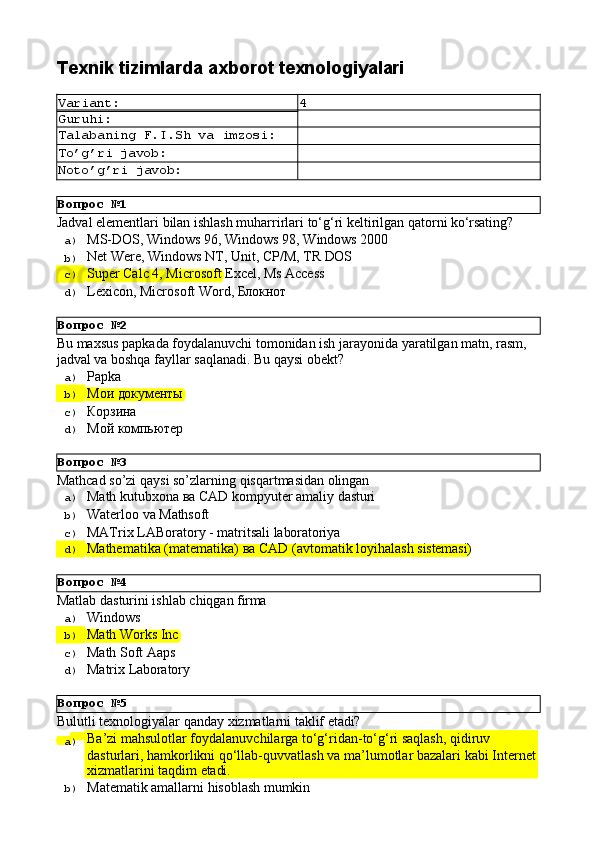 Вопрос   №1
Вопрос   №2
Вопрос   №3
Вопрос   №4
Вопрос   №5Texnik   tizimlarda   axborot  texnologiyalari
Variant: 4
Guruhi:
Talabaning   F.I.Sh   va   imzosi:
To’g’ri   javob:
Noto’g’ri   javob:
Jadval   elementlari   bilan   ishlash   muharrirlari   to‘g‘ri   keltirilgan   qatorni   ko‘rsating?
a)  MS-DOS,   Windows   96,   Windows   98,   Windows   2000
b)  Net   Were,   Windows   NT,   Unit,   CP/M,   TR   DOS
c)  Super   Calс   4,   Microsoft   Excel,   Ms  Access
d)  Lexicon,   Microsoft   Word,   Блокнот
Bu   maxsus   papkada   foydalanuvchi   tomonidan   ish   jarayonida   yaratilgan   matn,   rasm, 
jadval va boshqa fayllar saqlanadi. Bu qaysi obekt?
a)  Papka
b)  Мои   документы
c)  Корзина
d)  Мой   компьютер
Mathcad   so’zi   qaysi   so’zlarning   qisqartmasidan   olingan
a)  Маth   kutubxona   ва   CAD   kompyuter   amaliy   dasturi
b)  Waterloo   va   Mathsoft
c)  MATrix   LABoratory   -   matritsali   laboratoriya
d)  Маthematika   (matematika)   ва   CAD   (avtomatik   loyihalash   sistemasi)
Matlab   dasturini   ishlab   chiqgan   firma
a)  Windows
b)  Math   Works   Inc
c)  Math   Soft   Aaps
d)  Matrix  Laboratory
Bulutli   texnologiyalar   qanday   xizmatlarni   taklif   etadi?
a)  Ba’zi mahsulotlar foydalanuvchilarga to‘g‘ridan-to‘g‘ri saqlash, qidiruv 
dasturlari,   hamkorlikni   qo‘llab-quvvatlash   va   ma’lumotlar   bazalari   kabi   Internet
xizmatlarini   taqdim   etadi.
b)  Matematik   amallarni   hisoblash   mumkin 