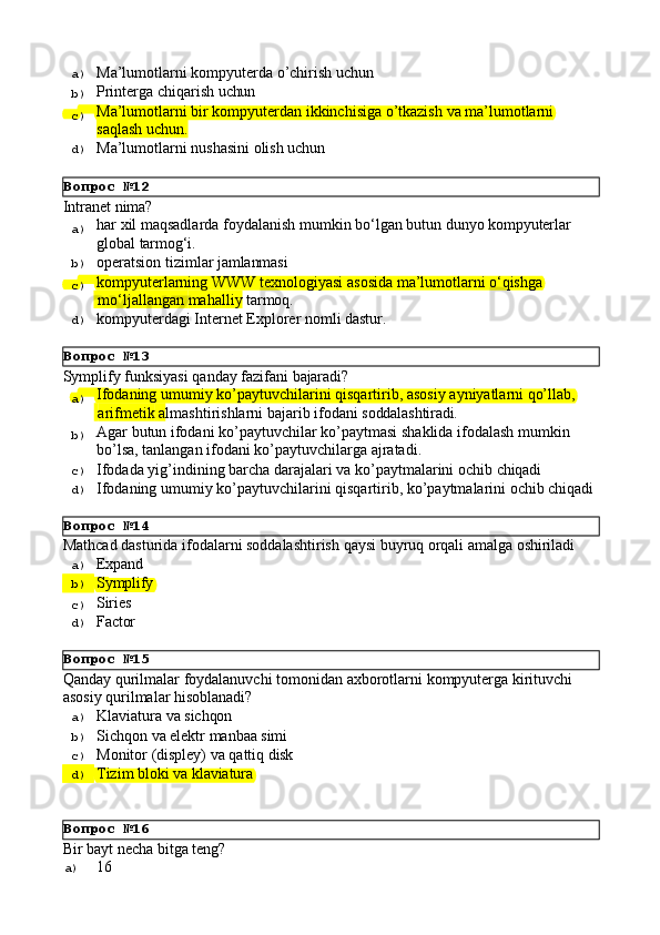 Вопрос   №12
Вопрос   №13
Вопрос   №14
Вопрос   №15
Вопрос   №16a)  Mа’lumоtlаrni   kоmpyutеrdа   o’chirish   uchun
b)  Printеrgа   chiqаrish   uchun
c)  Mа’lumоtlаrni   bir   kоmpyutеrdаn   ikkinchisigа   o’tkаzish   vа   mа’lumоtlаrni
sаqlаsh uchun.
d)  Mа’lumоtlаrni   nushаsini   оlish   uchun
Intranet   nima?
a)  har   xil   maqsadlarda   foydalanish   mumkin   bo‘lgan   butun   dunyo   kompyuterlar
global   tarmog‘i.
b)  operatsion   tizimlar   jamlanmasi
c)  kompyuterlarning   WWW   texnologiyasi   asosida   ma’lumotlarni   o‘qishga
  mo‘ljallangan   mahalliy   tarmoq.
d)  kompyuterdagi   Internet   Explorer   nomli   dastur.
Symplify   funksiyasi   qanday   fazifani   bajaradi?
a)  Ifodaning   umumiy   ko’paytuvchilarini   qisqartirib,   asosiy   ayniyatlarni   qo’llab,
  arifmetik   a lmashtirishlarni   bajarib   ifodani   soddalashtiradi.
b)  Agar   butun   ifodani   ko’paytuvchilar   ko’paytmasi   shaklida   ifodalash   mumkin 
bo’lsa, tanlangan ifodani ko’paytuvchilarga ajratadi.
c)  Ifodada   yig’indining   barcha   darajalari   va   ko’paytmalarini   ochib   chiqadi
d)  Ifodaning   umumiy   ko’paytuvchilarini   qisqartirib,   ko’paytmalarini   ochib   chiqadi
Mathcad   dasturida   ifodalarni   soddalashtirish   qaysi   buyruq   orqali   amalga   oshiriladi
a)  Expand
b)  Symplify
c)  Siries
d)  Factor
Qanday   qurilmalar   foydalanuvchi   tomonidan   axborotlarni   kompyuterga   kirituvchi 
asosiy qurilmalar hisoblanadi?
a)  Klaviatura   va   sichqon
b)  Sichqon   va   elektr   manbaa  simi
c)  Monitor   (displey)   va   qattiq   disk
d)  Tizim   bloki   va   klaviatura
Bir   bayt   necha   bitga   teng?
a)  16 